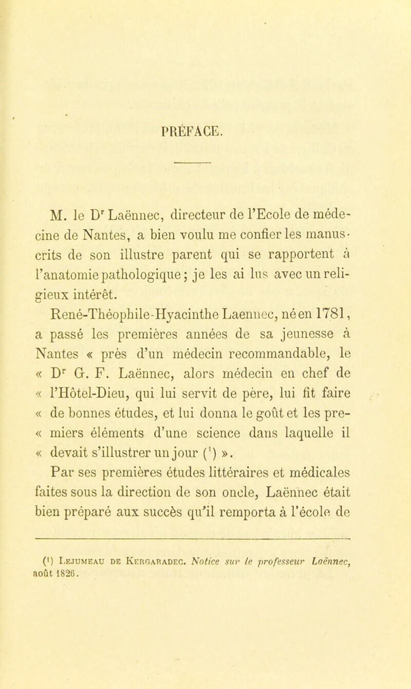 PREFACE. M. 1g Laënnec, directeur de l’Ecole de méde- cine de Nantes, a bien voulu me confier les manus- crits de son illustre parent qui se rapportent à l’anatomie pathologique ; je les ai lus avec un reli- gieux intérêt. René-Théophile-Hyacinthe Laennec, né en 1781, a passé les premières années de sa jeunesse à Nantes « près d’un médecin recommandable, le « D'' G. F. Laënnec, alors médecin en chef de « l’Hôtel-Dieu, qui lui servit de père, lui fit faire « de bonnes études, et lui donna le goût et les pre- « miers éléments d’une science dans laquelle il « devait s’illustrer un jour (') ». Par ses premières études littéraires et médicales faites sous la direction de son oncle, Laënnec était bien préparé aux succès qu’il remporta à l’école de (*) (*) I.EJUMEAU DE Kergaradec. Notice SU7' le professeur Laënnec, août 1826.