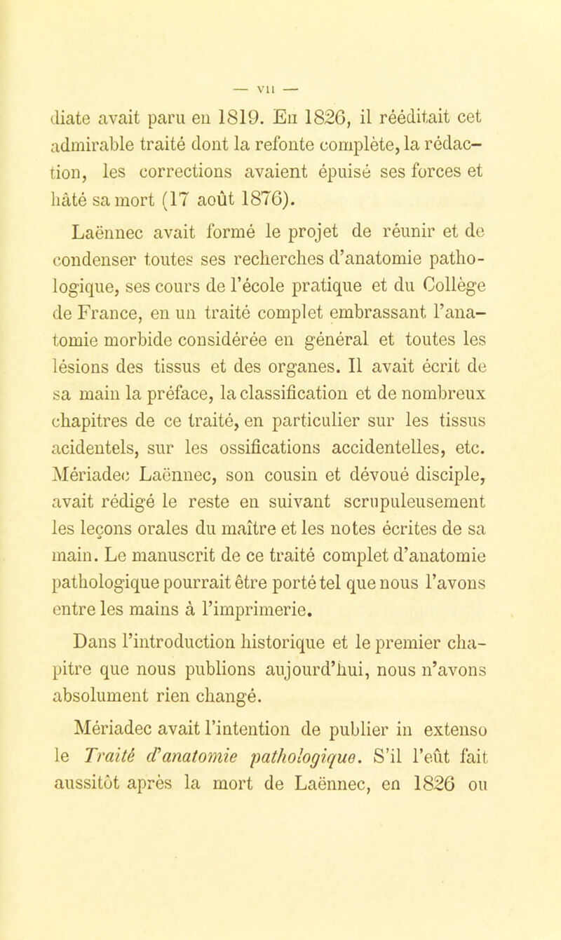 diate avait paru en 1819. En 1826, il rééditait cet admirable traité dont la refonte complète, la rédac- tion, les corrections avaient épuisé ses forces et hâté sa mort (17 août 1876). Laënnec avait formé le projet de réunir et de condenser toutes ses recherches d’anatomie patho- logique, ses cours de l’école pratique et du Collège de France, en un traité complet embrassant l’ana- tomie morbide considérée en général et toutes les lésions des tissus et des organes. Il avait écrit de sa main la préface, la classification et de nombreux chapitres de ce traité, en particulier sur les tissus acideutels, sur les ossifications accidentelles, etc. Mériade(î Laënnec, son cousin et dévoué disciple, avait rédigé le reste en suivant scrupuleusement les leçons orales du maître et les notes écrites de sa main. Le manuscrit de ce traité complet d’anatomie pathologique pourrait être porté tel que nous l’avons entre les mains à l’imprimerie. Dans l’introduction historique et le premier cha- pitre que nous publions aujourd’hui, nous n’avons absolument rien changé, Mériadec avait l’intention de publier in extenso le Traité cVanatomie pathologique. S’il l’eût fait aussitôt après la mort de Laënnec, en 1826 ou