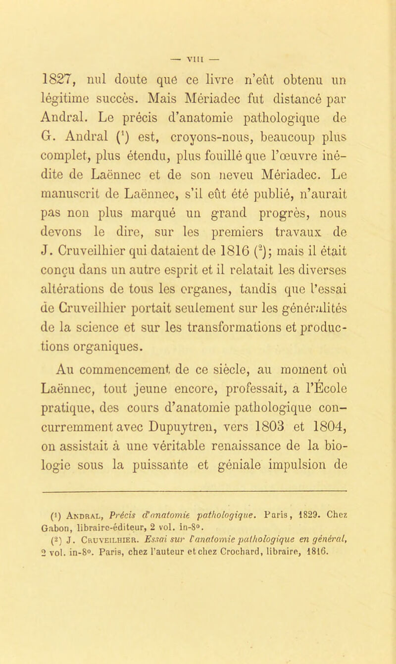 1827, nul doute que ce livre n’eîit obtenu un légitime succès. Mais Mériadec fut distancé par Andral. Le précis d’anatomie pathologique de G. Andral (‘) est, croyons-nous, beaucoup plus complet, plus étendu, plus fouillé que l’œuvre iné- dite de Laënnec et de son neveu Mériadec. Le manuscrit de Laënnec, s’il eût été publié, n’aurait pas non plus marqué un grand progrès, nous devons le dire, sur les premiers travaux de J. Cruveilhier qui dataient de 1816 (^); mais il était conçu dans un autre esprit et il relatait les diverses altérations de tous les organes, tandis que l’essai de Cruveilhier portait seulement sur les généralités de la science et sur les transformations et produc- tions organiques. Au commencement de ce siècle, au moment où Laënnec, tout jeune encore, professait, a l’Ecole pratique, des cours d’anatomie pathologique con- curremment avec Dupujtreu, vers 1803 et 1804, ou assistait à une véritable renaissance de la bio- logie sous la puissante et géniale impulsion de (1) Andral, Précis d'anatomie pathologique. Paris, 1829. Chez Gabon, libraire-éditeur, 2 vol. in-8®. (2) J. Cruveilhier. Essai sur tanatomie pathologique en général, 2 vol. in-8». Paris, chez l’auteur et chez Crochard, libraire, 1816.