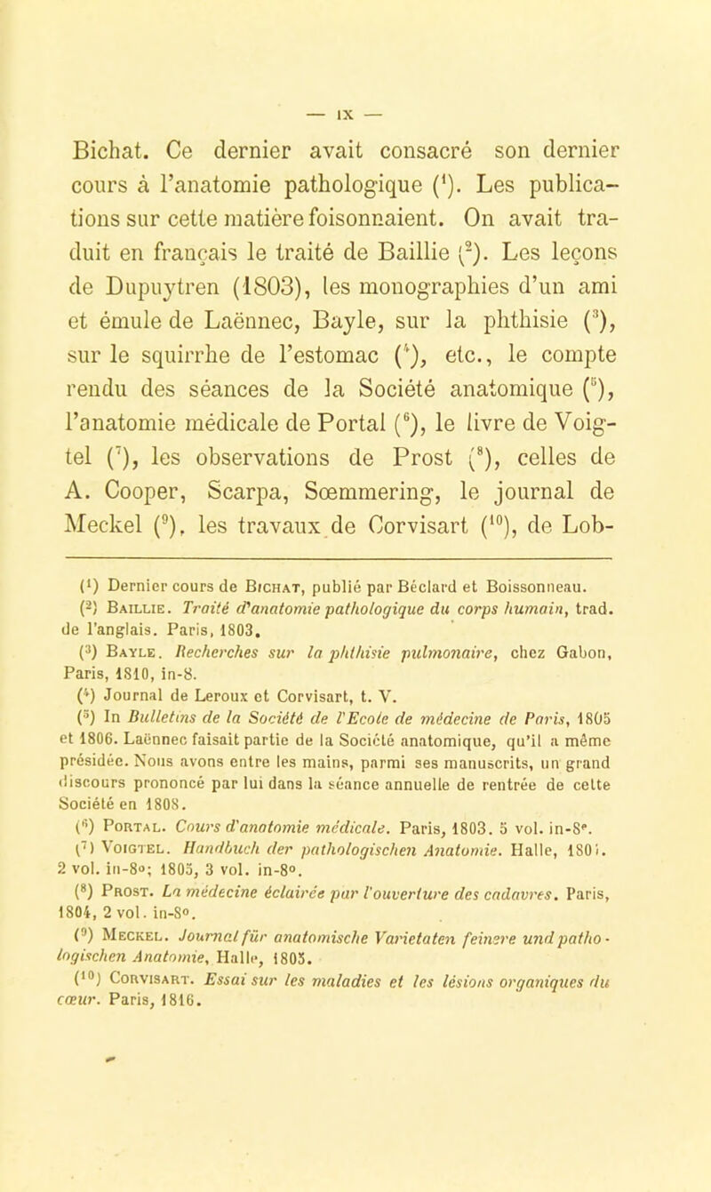 Bichat. Ce dernier avait consacré son dernier cours à l’anatomie pathologique (*). Les publica- tions sur cette matière foisonnaient. On avait tra- duit en français le traité de Baillie (^). Les leçons de Dupuytren (1803), les monographies d’un ami et émule de Laënnec, Bayle, sur la phthisie (*’), sur le squirrhe de l’estomac etc., le compte rendu des séances de la Société anatomique (“), l’anatomie médicale de Portai (®), le livre de Voig- tel (’), les observations de Prost (®), celles de A. Cooper, Scarpa, Sœmmering, le journal de Meckel (®), les travaux de Corvisart (*®), de Lob- (*) Dernier cours de BfCHAX, publié par Béclard et Boissonneau. (2) Baillie. Traité d'anatomie pathologique du corps humain, trad. de l’anglais. Paris, 1803. (3) Bayle. Recherches sur la phthisie pulmonaire, chez Gabon, Paris, 1810, in-8. P) Journal de Leroux et Corvisart, t. V. (^) In Bulletins de la Société de l'Ecole de médecine de Paris, 1805 et 1806. Laënnec faisait partie de la Société anatomique, qu’il a même présidée. Nous avons entre les mains, parmi ses manuscrits, un grand discours prononcé par lui dans la séance annuelle de rentrée de celte Société en 1808. ('•) PoRTAL. Cours d'anatomie médicale. Paris, 1803. 5 vol. in-S'. VoiGTEL. Handbiich der pathologischen Anatomie. Halle, 1801. 2 vol. in-8o; 1803, 3 vol. in-8». {*) Prost. La médecine éclairée par Vouverture des cadavres. Paris, 1804, 2 vol. in-S®. (*) Meckel. Journal für anatomische Varietaten feinsre undpatho • logischen Anatomie, Halle, 1805. (*®1 Corvisart. Essai sur les maladies et les lésions organiques du cœur. Paris, 1816.