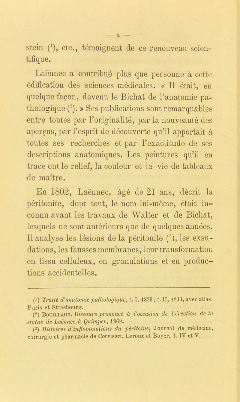 stein ('), etc., témoignent de ce renouveau scien- tifique. Laënnec a contribué plus que personne à cette édification des sciences médicales. « Il était, en quelque façon, devenu le Bichat de l’anatomie pa- thologique (^). » Ses publications sont remarquables mitre toutes par l’originalité, par la nouveauté des aperçus, par l’esprit de découverte qu’il apportait à toutes ses recherches et par l’exactitude de ses descriptions anatomiques. Les peintures qu’il en trace ont le relief, la couleur et la vie de tableaux de maître. En 1802, Laënnec, âgé de 21 ans, décrit la péritonite, dont tout, le nom lui-même, était in- connu avant les travaux de Walter et de Bichat, lesquels ne sont antérieurs que de quelques années. 11 analyse les lésions de la péritonite (^), les exsu- dations, les fausses membranes, leur transformation en tissu celluleux, en granulations et en produc- tions accidentelles. (<) Traité d’anatomie pathologique, 1. 1, 1829; t. II, 1833, avec atlas. Paris et Strasbourg. (2) B0UILLA.UD. Discours prononcé à l'occasion de l’érection de la statue de Laënnec à Quimper, 1869. (3) Histoires d'inflammations du péritoine, Journal de médecine, cliirurgie et pharmacie de Corvisart, Leroux et Boyer, t. IV tt V.