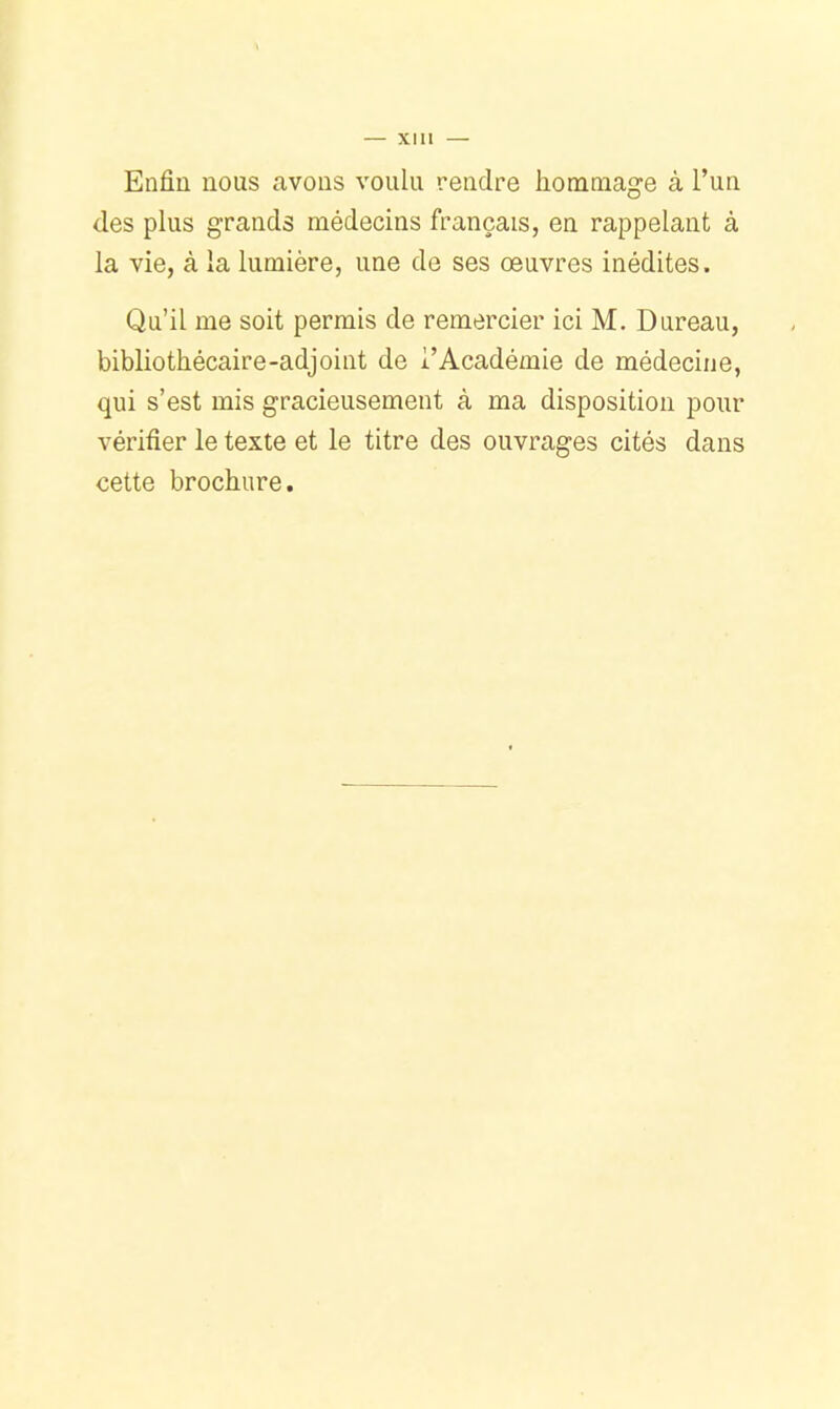 Enfin nous avons voulu rendre hommage à l’un des plus grands médecins français, en rappelant à la vie, à la lumière, une de ses œuvres inédites. Qu’il me soit permis de remercier ici M. Bureau, bibliothécaire-adjoint de l’Académie de médecine, qui s’est mis gracieusement à ma disposition pour vérifier le texte et le titre des ouvrages cités dans cette brochure.