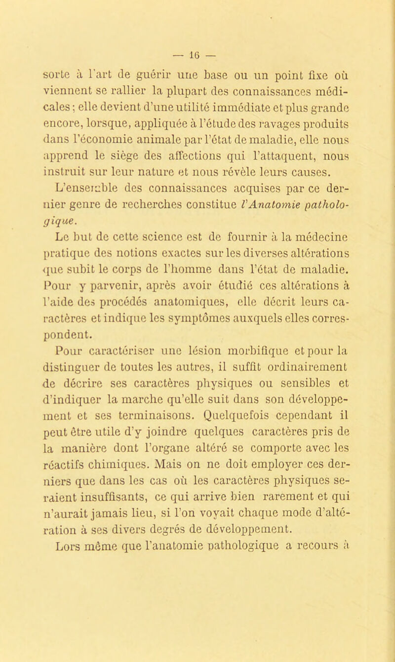 sorte à l'art de guérir une base ou un point fixe où viennent se rallier la plupart des connaissances médi- cales ; elle devient d’une utilité immédiate et plus grande encore, lorsque, appliquée à l’étude des l'avages produits dans l’économie animale par l’état de maladie, elle nous apprend le siège des affections qui l’attaquent, nous instruit sur leur nature et nous révèle leui's causes. L’ensemble des connaissances acquises par ce der- nier genre de recherches constitue l'Anatomie patholo- gique. Le but de cette science est de fournir à la médecine pratique des notions exactes sur les diverses altérations que subit le corps de l’homme dans l’état de maladie. Pour y parvenir, après avoir étudié ces altérations à l’aide des procédés anatomiques, elle décrit leurs ca- ractères et indique les symptômes auxquels elles corres- pondent. Pour caractériser une lésion morbifique et pour la distinguer de toutes les autres, il suffit ordinairement de décrire ses caractères physiques ou sensibles et d’indiquer la marche qu’elle suit dans son développe- ment et ses terminaisons. Quelquefois cependant il peut être utile d’y joindre quelques caractères pris de la manière dont l’organe altéré se comporte avec les réactifs chimiques. Mais on ne doit employer ces der- niers que dans les cas où les caractères physiques se- raient insuffisants, ce qui arrive bien rarement et qui n’aurait jamais lieu, si l’on voyait chaque mode d’alté- ration à ses divers degrés de développement. Lors môme que l’anatomie pathologique a recours à