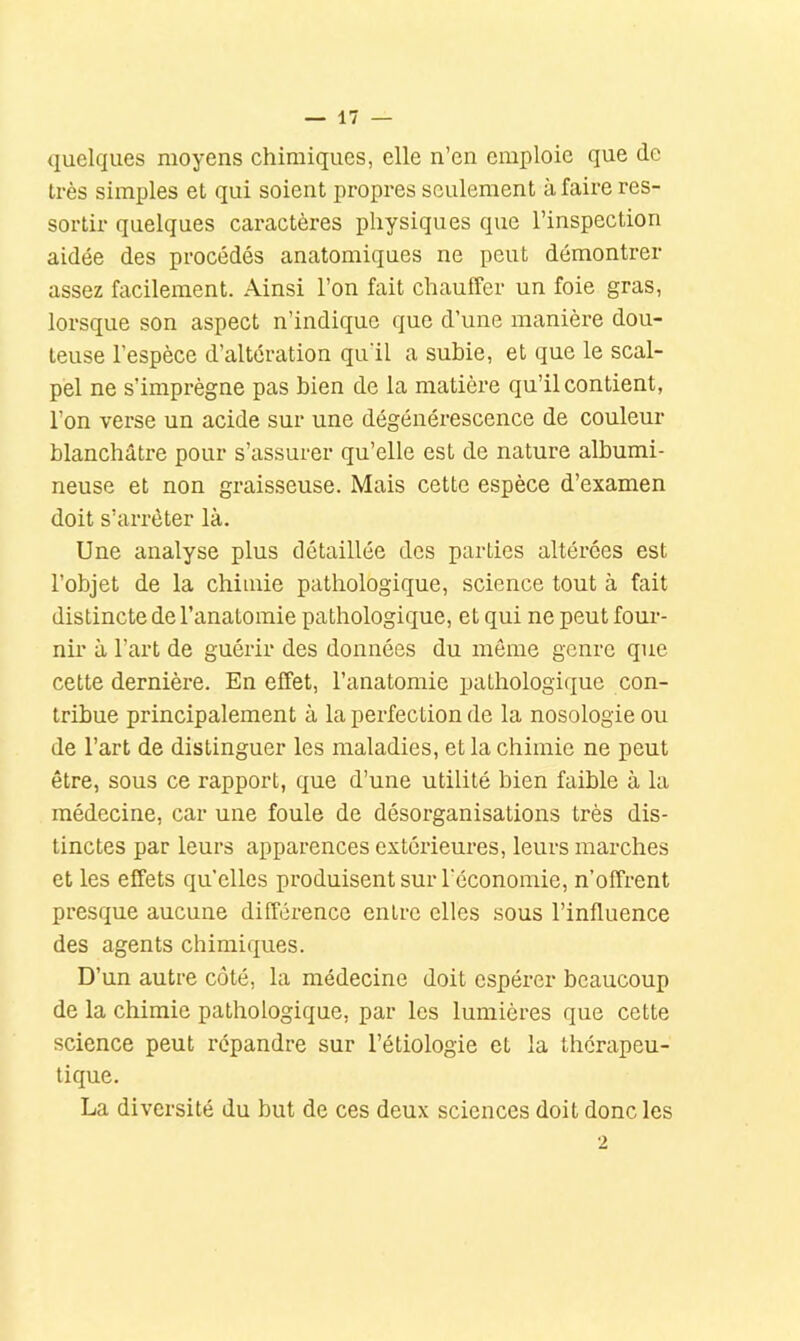 quelques moyens chimiques, elle n’en emploie que de très simples et qui soient propres seulement à faire res- sortir quelques caractères physiques que l’inspection aidée des procédés anatomiques ne peut démontrer assez facilement. Ainsi l’on fait chauffer un foie gras, lorsque son aspect n’indique que d’une manière dou- teuse l’espèce d’altération qu'il a subie, et que le scal- pel ne s’imprègne pas bien de la matière qu’il contient, l’on verse un acide sur une dégénérescence de couleur blanchâtre pour s’assurer qu’elle est de nature albumi- neuse et non graisseuse. Mais cette espèce d’examen doit s’arrêter là. Une analyse plus détaillée des parties altérées est l’objet de la chimie pathologique, science tout à fait distincte de l’anatomie pathologique, et qui ne peut four- nir à l’art de guérir des données du môme genre que cette dernière. En effet, l’anatomie pathologique con- tribue principalement à la perfection de la nosologie ou de l’art de distinguer les maladies, et la chimie ne peut être, sous ce rapport, que d’une utilité bien faible à la médecine, car une foule de désorganisations très dis- tinctes par leurs apparences extérieures, leurs marches et les effets qu’elles produisent sur l'économie, n’offrent presque aucune différence entre elles sous l’influence des agents chimiques. D’un autre côté, la médecine doit espérer beaucoup de la chimie pathologique, par les lumières que cette science peut répandre sur l’étiologie et la thérapeu- tique. La diversité du but de ces deux sciences doit donc les