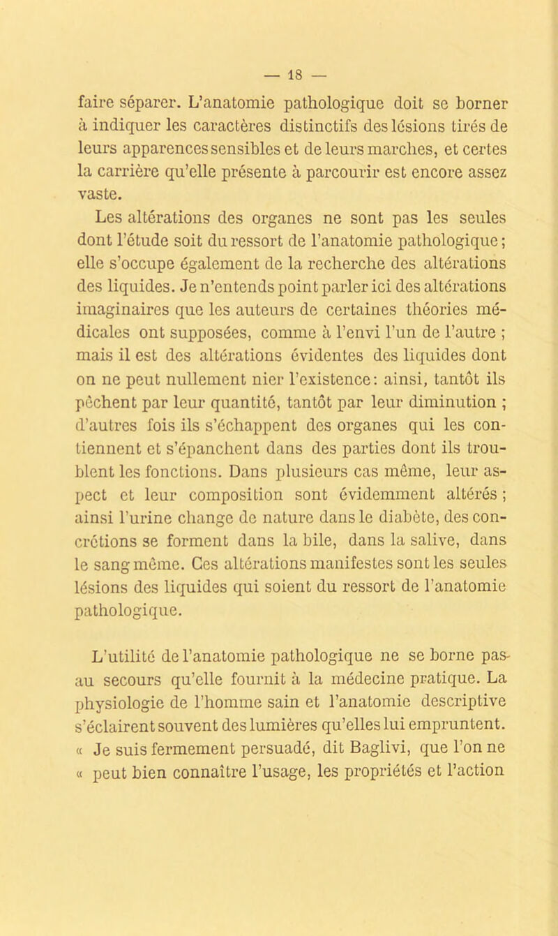 faire séparer. L’anatomie pathologique doit se borner à indiquer les caractères distinctifs des lésions tirés de leurs apparences sensibles et de leurs marches, et certes la carrière qu’elle présente à parcourir est encore assez vaste. Les altérations des organes ne sont pas les seules dont l’étude soit du ressort de l’anatomie pathologique; elle s’occupe également de la recherche des altérations des liquides. Je n’entends point parler ici des altérations imaginaires que les auteurs de certaines théories mé- dicales ont supposées, comme à l’envi l’un de l’autre ; mais il est des altérations évidentes des liquides dont on ne peut nullement nier l’existence; ainsi, tantôt ils pèchent par leur quantité, tantôt par leur diminution ; d’autres fois ils s’échappent des organes qui les con- tiennent et s’épanchent dans des parties dont ils trou- blent les fonctions. Dans plusieurs cas même, leur as- pect et leur composition sont évidemment altérés ; ainsi l’urine change de nature dans le diabète, des con- crétions se forment dans la bile, dans la salive, dans le sang môme. Ces altérations manifestes sont les seules lésions des liquides qui soient du ressort de l’anatomie pathologique. L’utilité de l’anatomie pathologique ne se borne pas- au secours qu’elle fournit à la médecine pratique. La physiologie de l’homme sain et l’anatomie descriptive s’éclairent souvent des lumières qu’elles lui empruntent. « Je suis fermement persuadé, dit Baglivi, que l’on ne « peut bien connaître l’usage, les propriétés et l’action