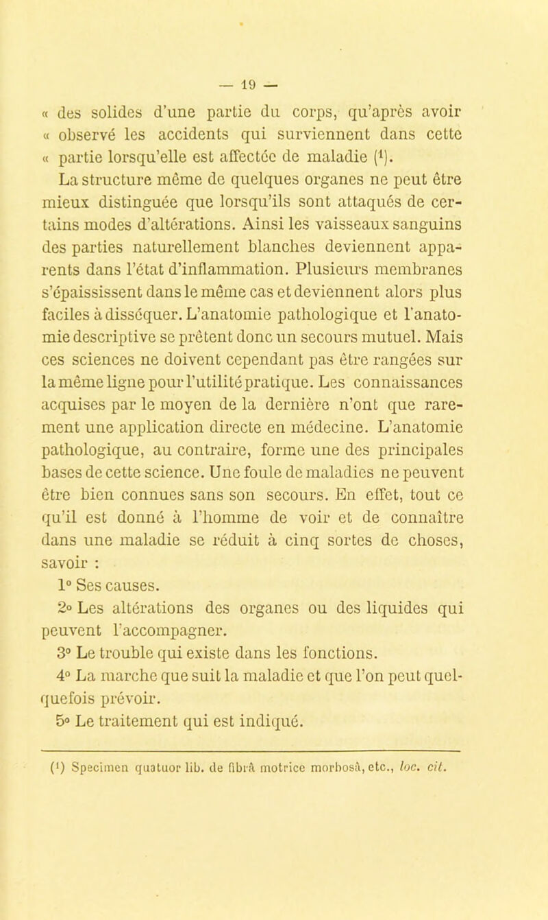 — lo- ft des solides d’une partie du corps, qu’après avoir ft observé les accidents qui surviennent dans cette « partie lorsqu’elle est affectée de maladie (i). La structure même de quelques organes ne peut être mieux distinguée que lorsqu’ils sont attaqués de cer- tains modes d’altérations. Ainsi les vaisseaux sanguins des parties naturellement blanches deviennent appa- rents dans l’état d’inflammation. Plusieurs membranes s’épaississent dans le même cas et deviennent alors plus faciles à disséquer. L’anatomie pathologique et l’anato- mie descriptive se prêtent donc un secours mutuel. Mais ces sciences ne doivent cependant pas être rangées sur la même ligne pour l’utilité pratique. Les connaissances acquises par le moyen de la dernière n’ont que rare- ment une application directe en médecine. L’anatomie pathologique, au contraire, foiane une des principales bases de cette science. Une foule de maladies ne peuvent être bien connues sans son secours. En effet, tout ce qu’il est donné à l’homme de voir et de connaître dans une maladie se réduit à cinq sortes de choses, savoir ; 1“ Ses causes. 2° Les altérations des organes ou des liquides qui peuvent l’accompagner. 3° Le trouble qui existe dans les fonctions. 4° La marche que suit la maladie et que l’on peut quel- quefois prévoir. 5» Le traitement qui est indiqué. (') Specimen quatuor lib. de fibrù motrice morbostl, etc., loc. cit.