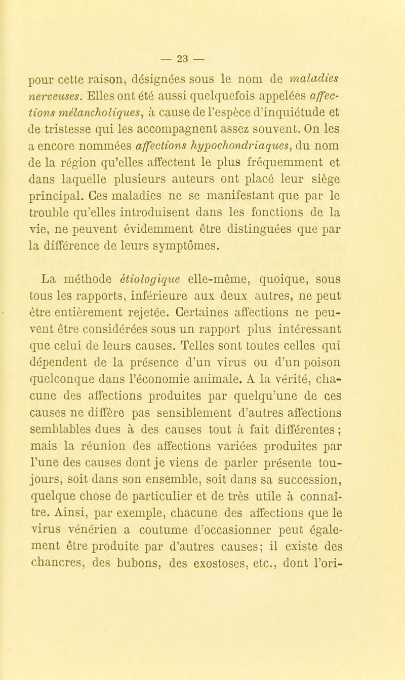 poui’ cette raison, désignées sous le nom de maladies nerveuses. Elles ont été aussi quelquefois appelées affec- tions mèlancholiques, à cause de l’espèce d’inquiétude et de tristesse qui les accompagnent assez souvent. On les a encore nommées affections hypochondriaques, du nom de la région qu’elles affectent le plus fréquemment et dans laquelle plusieurs auteurs ont placé leur siège principal. Ces maladies ne se manifestant que par le trouble qu’elles introduisent dans les fonctions de la vie, ne peuvent évidemment être distinguées que par la différence de leurs symptômes. La méthode étiologique elle-même, quoique, sous tous les rapports, inférieure aux deux autres, ne peut être entièrement rejetée. Certaines affections ne peu- vent être considérées sous un rapport plus intéressant que celui de leurs causes. Telles sont toutes celles qui dépendent de la présence d’un virus ou d’un poison quelconque dans l’économie animale. A la vérité, cha- cune des affections produites par quelqu’une de ces causes ne diffère pas sensiblement d’autres affections semblables dues à des causes tout à fait différentes ; mais la réunion des affections variées produites par l’une des causes dont je viens de parler présente tou- jours, soit dans son ensemble, soit dans sa succession, quelque chose de particulier et de très utile à connaî- tre. Ainsi, par exemple, chacune des affections que le virus vénérien a coutume d’occasionner peut égale- ment être produite par d’autres causes ; il existe des chancres, des bubons, des exostoses, etc., dont l’ori-