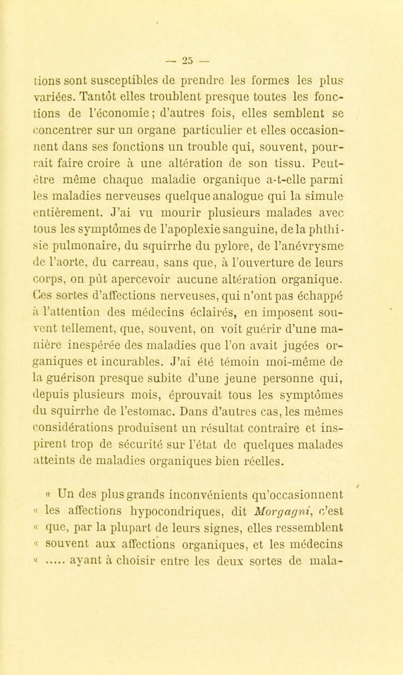 lions sont susceptibles de prendre les formes les plus variées. Tantôt elles troublent presque toutes les fonc- tions de l’économie; d’autres fois, elles semblent se concentrer sur un organe particulier et elles occasion- nent dans ses fonctions un trouble qui, souvent, pour- rait faire croire à une altération de son tissu. Peut- être même chaque maladie organique a-t-elle parmi les maladies nerveuses quelque analogue qui la simule entièrement. J’ai vu mourir plusieurs malades avec tous les symptômes de l’apople.xie sanguine, delà phthi- sie pulmonaire, du squirrhe du pylore, de l’anévrysme de l’aorte, du carreau, sans que, à l’ouverture de leurs corps, on pût apercevoir aucune altération organique, (les sortes d’affections nerveuses, qui n’ont pas échappé à l’attention des médecins éclairés, en imposent sou- vent tellement, que, souvent, on voit guérir d’une ma- nière inespérée des maladies que l’on avait jugées or- ganiques et incurables. J’ai été témoin moi-même de la guérison presque subite d’une jeune personne qui, depuis plusieurs mois, éprouvait tous les symptômes du squirx*he de l’estomac. Dans d’autres cas, les mômes considérations produisent un résultat contraire et ins- pirent trop de sécurité sur l’état de quelques malades atteints de maladies organiques bien réelles. « Un des plus grands inconvénients qu’occasionnent « les affections hypocondriques, dit Morgagni, c’est « que, par la plupart de leurs signes, elles ressemblent '( souvent aux affections organiques, et les médecins « ayant à choisir entre les deux sortes de mala-