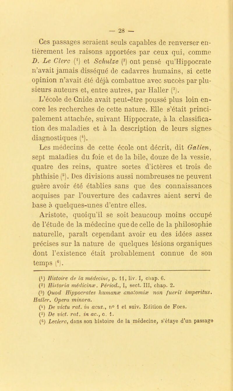 Ces passages seraient seuls capables de renverser en- tièrement les raisons apportées par ceux qui, comme D. Le Clerc (‘) et Schulze (^) ont pensé qu’Hippocrate n’avait jamais disséqué de cadavres humains, si cette opinion n’avait été déjà combattue avec succès par plu- sieurs auteurs et, entre autres, par Haller (^). L’école de Gnide avait peut-être poussé plus loin en- core les recherches de cette nature. Elle s’était princi- palement attachée, suivant Hippocrate, à la classifica- tion des maladies et à la description de leurs signes diagnostiques ('). Les médecins de cette école ont décrit, dit Galien, sept maladies du foie et de la bile, douze de la vessie, quatre des reins, quatre sortes d’ictères et trois de phthisie (®). Des divisions aussi nombreuses ne peuvent guère avoir été établies sans que des connaissances acquises par l’ouverture des cadavres aient servi de base à quelques-unes d’entre elles. Aristote, quoiqu’il se soit beaucoup moins occupé de l’étude de la médecine que de celle de la philosophie naturelle, paraît cependant avoir eu des idées assez précises sur la nature de quelques lésions organiques dont l’existence était probablement connue de son temps (®). (*) (*) Histoire de la médecine, p. 11, liv. I, chap. 6. (2) Historia médicinæ. Périod., I, sect. III, chap. 2. (3) Quod Hippocrates humanæ anatomiæ non fuerit imperitus. Haller. Opéra minora. (’>) De victu rat. in acut., n° 1 et suiv. Edition de Foes. () De vict. rat. in ac., c. 1. (8) Leclerc, dans son histoire de la médecine, s’étaye d’un passage