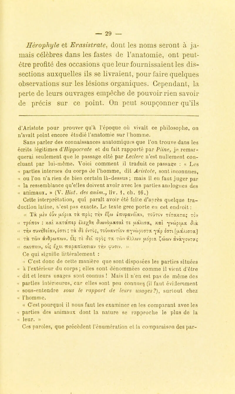 Hérophijle et Erasistmte, dont les noms seront à ja- mais célèbres dans les fastes de l’anatomie, ont peut- être profité des occasions que leur fournissaient les dis- sections auxquelles ils se livraient, pour faii’e quelques observations sur les lésions organiques. Cependant, la perte de leurs ouvrages empêche de pouvoir rien savoir de précis sur ce point. On peut soupçonner qu’ils d’Aristote pour prouver qu’à l’époque où vivait ce philosophe, on n’avait point encore étudié l’anatomie sur l'homme. Sans parler des connaissances anatomiques que l’on trouve dans les écrits légitimes d'Hippocrate et du fait rapporté par Pline, je remar- querai seulement que le passage cité par Leclerc n’est nullement con- cluant par lui-même. Voici comment il traduit ce passage : « Les « parties internes du corps de l’homme, dit Aristote, sont inconnues, « ou l’on n’a rien de bien certain là-dessus ; mais il en faut juger par >< la ressemblance qu’elles doivent avoir avec les parties analogues des '< animaux. » (V. Hùt. des anim., liv. 1, ch. 16.) Cette interprétation, qui paraît avoir été faite d’après quelque tra- duction latine, n’est pas exacte. Le texte grec porte en cet endroit : « Tà jjLEv èuv (xopia ri irpi; nfiv E^to Èirttpavs'îav, toütev xEraxTa; tÈv « rporrov : xa’t xotTairep eXe/^Oki <îui)viia*(jotl te u.âXiaa, xa'i 'yvœptu.a « TT|V (TJvTiÔEÎav, £0-1 : Sk e'vto;, ToùvavTi'ov a-v'vwpioTa •j’âp èctti [u.âxiara] « xà x5)v àvBp6)7E(i)v. h; xs Sil Trpô; x?. xôjv âXXtov p.opia Çûtov àvà-^ovxofî « oy.o—Eiv, oi; £-/,£t irs'.paTrXioo'.av xyiv cpuoiv. » Ce qui signifie littéralement : « C’est donc de cette manière que sont disposées les parties situées ■< à l’extérieur du corps; elles sont dénommées comme il vient d’être '< dit et leurs usages sont connus ! Mais il n’en est pas de même des « parties intérieures, car elles sont peu connue^ (il faut évidemment « sous-entendre sous le rapport de leurs usages?), surtout chez « l’homme. « C’est pourquoi il nous faut les examiner en les comparant avec les •< parties des animaux dont la nature se rapproche le plus de la '< leur. » Ces paroles, que précèdent l’énumération et la comparaison des par-