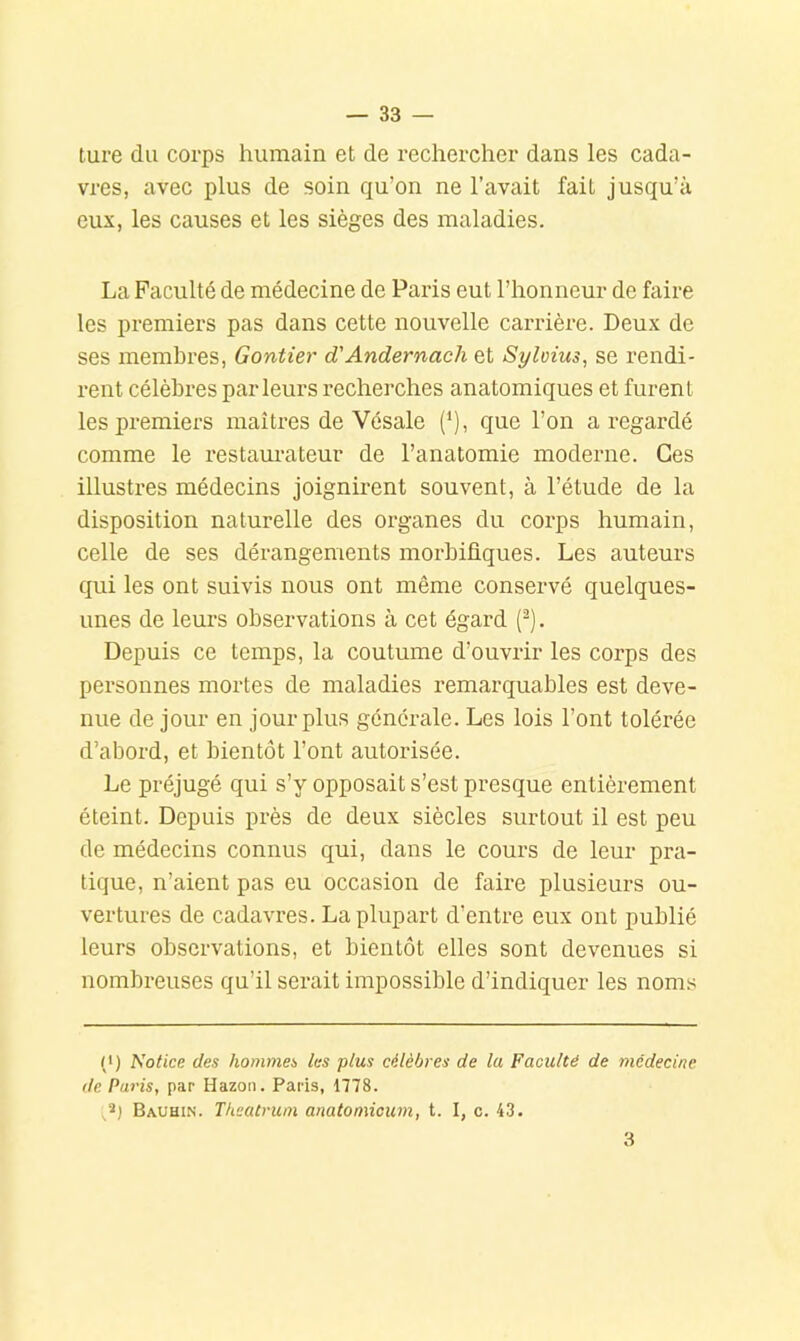 ture du corps humain et de rechercher dans les cada- vres, avec plus de soin qu’on ne l’avait fait jusqu’à eux, les causes et les sièges des maladies. La Faculté de médecine de Paris eut l’honneur de faire les premiers pas dans cette nouvelle carrière. Deux de ses membres, Gontier d'Andernach et Syloius, se rendi- rent célèbres parleurs recherches anatomiques et furent les premiers maîtres de Vésale (*), que l’on a regardé comme le restam-ateur de l’anatomie moderne. Ces illustres médecins joignirent souvent, à l’étude de la disposition naturelle des organes du corps humain, celle de ses déi-angements morbifiques. Les auteurs qui les ont suivis nous ont même conservé quelques- unes de leurs observations à cet égard (’). Depuis ce temps, la coutume d’ouvrir les corps des personnes mortes de maladies remarquables est deve- nue de jour en jour plus générale. Les lois l’ont tolérée d’abord, et bientôt l’ont autorisée. Le préjugé qui s’y opposait s’est presque entièrement éteint. Depuis près de deux siècles surtout il est peu de médecins connus qui, dans le cours de leur pra- tique, n’aient pas eu occasion de faire plusieurs ou- vertures de cadavres. La plupart d’entre eux ont publié leurs observations, et bientôt elles sont devenues si nombreuses qu’il serait impossible d’indiquer les noms (•) Notice des hommes les plus célèbres de la Faculté de médecine de Paris, par Hazon. Paris, 1778. Bauhin. Thcatruin anatomicum, t. I, c. 43. 3