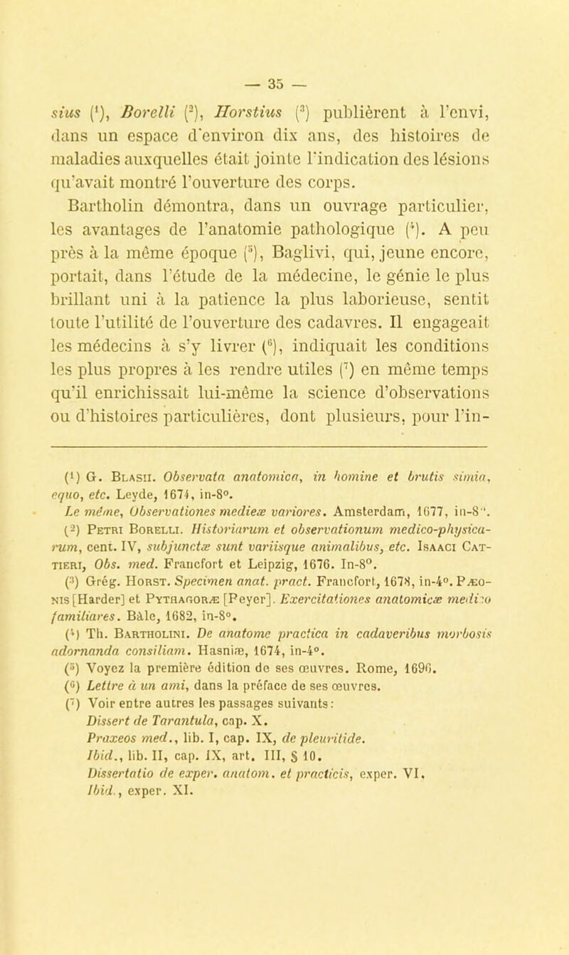 sius Borelli (■), Tlorstius (^) publièrent à l’cnvi, dans un espace d'environ dix ans, des histoires de maladies auxquelles était jointe l’indication des lésions qu’avait montré l’ouverture des corps. Bartholin démontra, dans un ouvrage particulier, les avantages de l’anatomie pathologique ('). A peu près à la même époque (°), Baglivi, qui, jeune encore, portait, dans l’étude de la médecine, le génie le plus brillant uni à la patience la plus laborieuse, sentit toute l’utilité de l’ouverture des cadavres. Il engageait les médecins à s’y livrer (®), indiquait les conditions les plus propres à les rendre utiles ('’) en même temps qu’il enrichissait lui-même la science d’observations ou d’histoires particulières, dont plusieurs, pour l’in- (1) G. Blasii. Observaia anatomicn, in homine et brutis xùnia, equo, etc. Leyde, 1674, in-8°. Le même, Observationes medieæ vanores. Amsterdam, 1077, iii-8. (2) Pétri Borelli. llistoriurum et observationum medico-physica- nim, cent. IV, subjunctæ sunt variisque animalibvs, etc. Isaaci Cat- TiERi, Obs. med. Francfort et Leipzig, 1676. In-8“. (2) Grég. Horst. Specimen anat. pract. Francfort, 1678, in-4“. Pæo- Nis[Harder] et Pythaooræ [Peyer], ËxercitaUones analomicæ medi:o familiares. Bàle, 1682, in-8°. (■‘) Th. Bartholini. De anatomc practica in cadaveribns morbosis ndomanda consiliam. Hasniæ, 1674, in-4®. (t>) Voyez la première édition de ses œuvres. Rome, 1696. (fi) Lettre à un ami, dans la préface de ses œuvres. (') Voir entre autres les passages suivants: Dissert de Tarantula, cap. X. Praxeos med., lib. I, cap. IX, de pleuritide. Ibid., lib. II, cap. IX, art. III, § 10. Dissertatio de exper. anatom. et prncticis, e.xper. VI. Ibid., exper. XI.