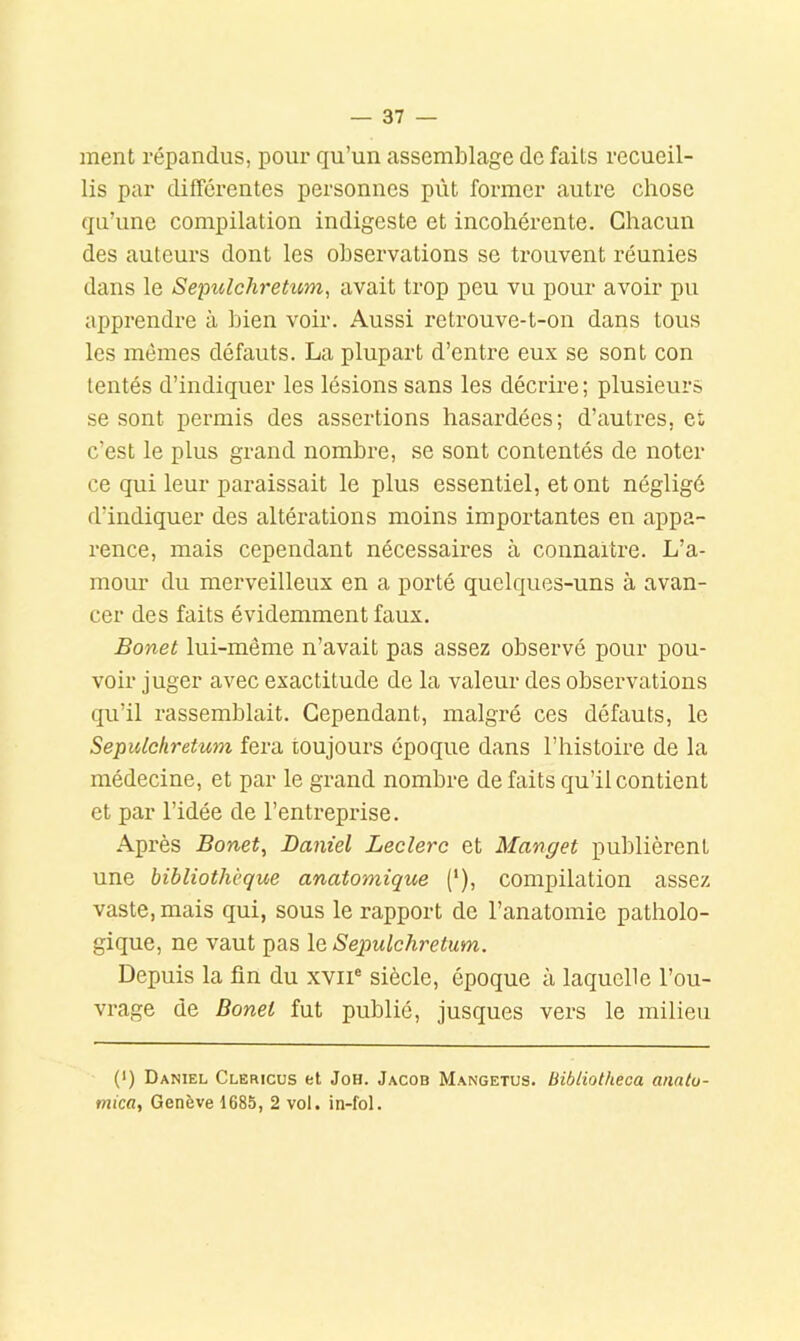 ment répandus, pour qu’un assemblage de faits recueil- lis par difîorentes personnes pût former autre chose qu’une compilation indigeste et incohérente. Chacun des auteurs dont les observations se trouvent réunies dans le Sepulchretum^ avait trop peu vu pour avoir pu apprendre à bien voir. Aussi retrouve-t-on dans tous les memes défauts. La plupart d’entre eux se sont con tentés d’indiquer les lésions sans les décrire ; plusieurs se sont permis des assertions hasardées; d’autres, et c’est le plus grand nombre, se sont contentés de noter ce qui leur paraissait le plus essentiel, et ont négligé d’indiquer des altérations moins importantes en appa- rence, mais cependant nécessaires à connaître. L’a- mour du merveilleux en a porté quelques-uns à avan- cer des faits évidemment faux. Bonet lui-même n’avait pas assez obsei’vé pour pou- voir juger avec exactitude de la valeur des observations qu’il rassemblait. Cependant, malgré ces défauts, le Sepulchretum fera toujours époque dans l’histoire de la médecine, et par le grand nombre de faits qu’il contient et par l’idée de l’entreprise. Après Bonet, Daniel Leclerc et Manget publièrent une bibliothèque anatomique ('), compilation assez vaste, mais qui, sous le rapport de l’anatomie patholo- gique, ne vaut pas le Sepulchretum. Depuis la fin du xvii® siècle, époque à laquelle l’ou- vrage de Bonet fut publié, jusques vers le milieu (*) (*) Daniel Clericus et Joh. Jacob Mangetus. bibliotheca anatu- mica, Genève 1685, 2 vol. in-fol.