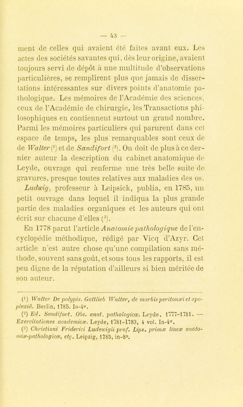 ment tic celles qui avaient clé faites avant eux. Les actes des sociétés savantes qui, dès leur origine, avaient toujours servi de dépôt à une multitude d’observations particulières, se remplirent plus que jamais de disser- tations intéressantes sur divers points d’anatomie pa- tliologique. Les mémoires de l’Académie des sciences, ceux de l’Académie de chirurgie, les Transactions phi- losophiques en contiennent surtout un grand nombre. Parmi les mémoires particuliers qui parurent dans ccl espace de temps, les plus remarquables sont ceux de de Waller (*) et de Sandifort (^). On doit de plus à ce der- nier auteur la description du cabinet anatomique de Leyde, ouvrage qui renferme une très belle suite de gravures, presque toutes relatives aux maladies des os. Ludwig, professeur à Leipsick, publia, en 1785, un petit ouvrage dans lequel il indiqua la plus grande partie des maladies organiques et les auteurs qui ont écrit sur chacune d'elles (•''). En 1778 parut VixvliçlQ Anatomie pathologique de l’en- cyclopédie méthodique, rédigé par Vicq d’Azyr. Cet article n’est autre chose qu’une compilation sans mé- thode, souvent sans goût, et sous tous les rapports, il est peu digne de la réputation d’ailleurs si bien méritée de son auteur. (*) Walter De polypis. Gottlieb Waller, de morbisperitonæietapo- plexiû. Berlin, 1785. In-4®. l}) Ed, Sandifort. Obs, anat. pathologicoe.’Le'^àe, 1777-1781. — Exercilationes academicæ. Leyde, 1781-1783, 4 vol. In-4°. (^) Christiani Friderici Ludewigii prof. Lips. prinue lineæ anato- miie-palhologicce, etc. Leipzig, 1785, in-8°.