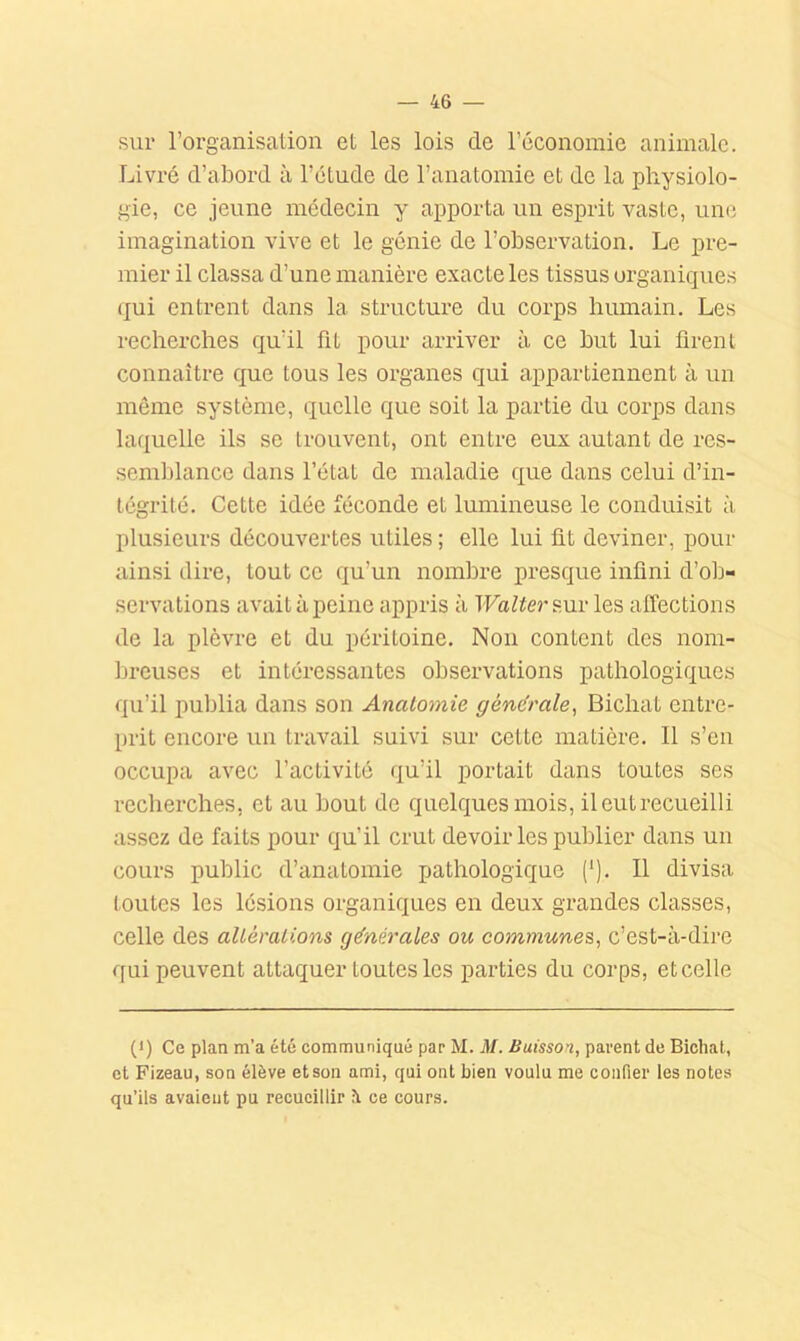 sur l’organisation et les lois de l’économie animale. Livré d’abord à l’étude de l’anatomie et de la physiolo- gie, ce jeune médecin y apporta un esprit vaste, une imagination vive et le génie de l’observation. Le pre- mier il classa d’une manière exacte les tissus organiques qui entrent dans la structure du corps humain. Les recherches qu’il fit pour arriver à ce but lui firent connaître que tous les organes qui appartiennent à un même système, quelle que soit la partie du corps dans laquelle ils se trouvent, ont entre eux autant de res- semblance dans l’état de maladie que dans celui d’in- tégrité. Cette idée féconde et lumineuse le conduisit à plusieurs découvertes utiles ; elle lui fit deviner, pour ainsi dire, tout ce qu’un nombre presque infini d’ob- servations avait à peine appris à TFa^iersur les affections de la plèvre et du péritoine. Non content des nom- breuses et intéressantes observations pathologiques qu’il publia dans son Anatomie générale^ Bichat entre- prit encore un travail suivi sur cette matière. Il s’eu occupa avec l’activité qu’il portait dans toutes ses recherches, et au bout do quelques mois, il eut recueilli assez de faits pour qu’il crut devoir les publier dans un cours public d’anatomie pathologique {'). Il divisa toutes les lésions organiques en deux grandes classes, celle des altérations générales ou communes, c’est-à-dire qui peuvent attaquer toutes les parties du corps, et celle (*) (*) Ce plan m’a été communiqué par M. M. Buisson, parent de Bichat, et Fizeau, son élève et son ami, qui ont bien voulu me confier les notes qu’ils avaient pu recueillir è ce cours.