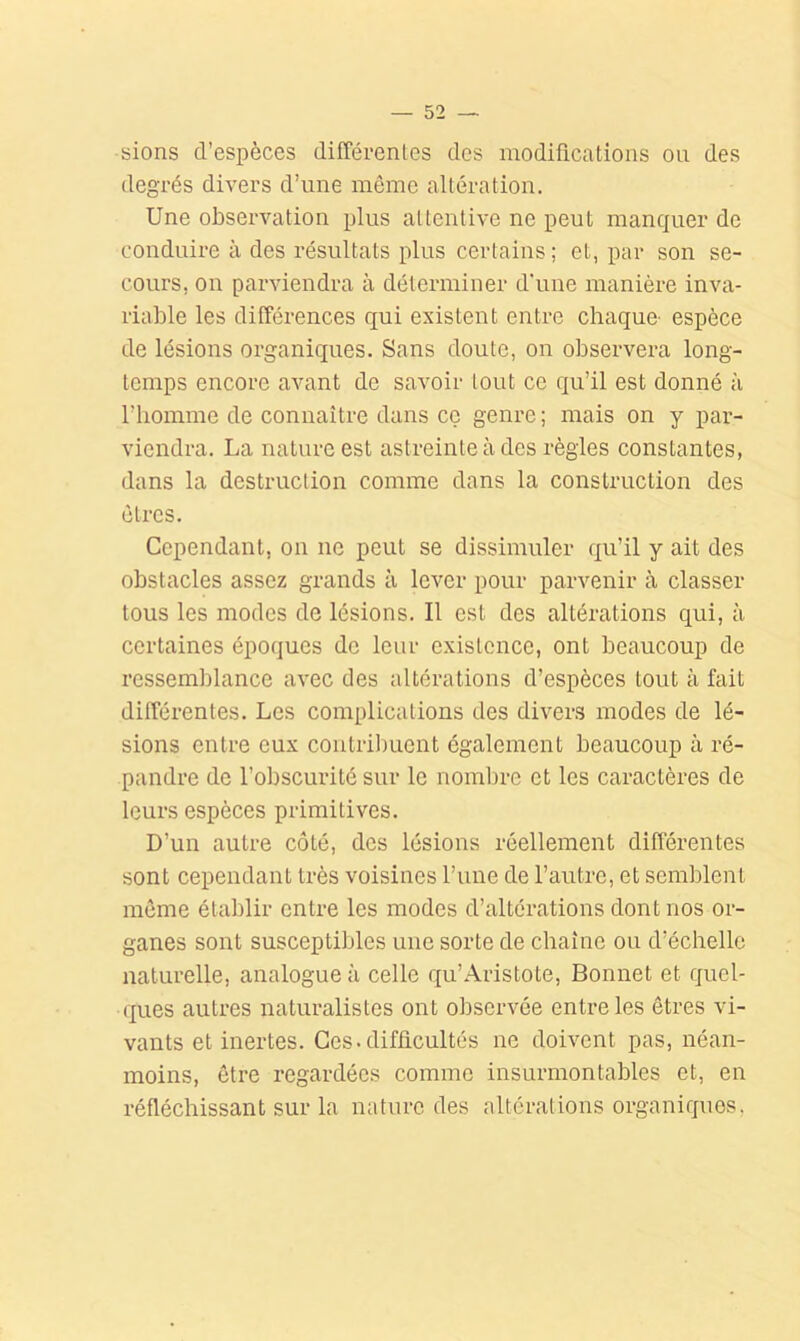 sions d’espèces différenles des modifications ou des degrés divers d’une môme altération. Une observation plus attentive ne peut manquer de conduire à des résultats plus certains ; et, par son se- cours, on parviendra à déterminer d'une manière inva- riable les différences qui existent entre chaque- espèce de lésions organiques. Sans doute, on observera long- temps encore avant de savoir tout ce qu’il est donné à l’homme de connaître dans cç genre ; mais on y par- viendra. La nature est astreinte à des règles constantes, dans la destruction comme dans la construction des êtres. Cependant, on ne peut se dissimuler qu’il y ait des obstacles assez grands à lever pour parvenir à classer tous les modes de lésions. Il est des altérations qui, à certaines époques de leur existence, ont beaucoup de ressemblance avec des altérations d’espèces tout à fait différentes. Les complications des divens modes de lé- sions entre eux contril)uent également beaucoup à ré- pandre de l’obscurité sur le noml)re et les caractères de leurs espèces primitives. D’un autre côté, des lésions réellement différentes sont cependant très voisines l’une de l’autre, et semblent môme établir entre les modes d’altérations dont nos or- ganes sont susceptibles une sorte de chaîne ou d’échelle naturelle, analogue à celle qu’Aristote, Bonnet et quel- ques autres naturalistes ont observée entre les êtres vi- vants et inertes. Ces.difficultés ne doivent pas, néan- moins, être regardées comme insurmontables et, en réfléchissant sur la nature des altérations organiques,