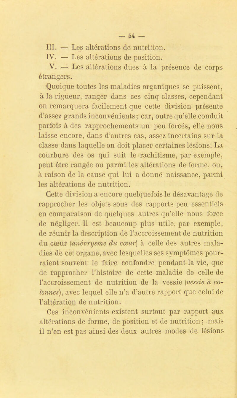 III. — Les altérations de nutrition. IV. — Les altérations de position. V. — Les altérations dues à la présence de corps étrangers. Quoique toutes les maladies organiques se puissent, à la rigueur, ranger dans ces cinq classes, cependant on remarquera facilement que cette division présente d’assez grands inconvénients; car, outre qu’elle conduit parfois à des rapprochements un peu forcés, elle nous laisse encore, dans d’autres cas, assez incertains sur la classe dans laquelle on doit placer certaines lésions. La courbure des os qui suit le rachitisme, par exemple, peut être rangée ou parmi les altérations de forme, ou, à raison de la cause qui lui a donné naissance, parmi les altérations de nutrition. Cette division a encore quelquefois le désavantage de rapprocher les ohjels sous des rapports peu essentiels en comparaison de quelques autres qu’elle nous force de négliger. Il est beaucoup plus utile, par exemple, de réunir la description de l’accroissement de nutrition du cœur {anévrysme du cœur] à celle des autres mala- dies de cet organe, avec lesquelles ses symptômes pour- raient souvent le faire confondre pendant la vie, que de rapprocher l’histoire de cette maladie de celle de l’accroissement de nutrition de la vessie [vessie à co~ tonnes), avec lequel elle n’a d’autre rapport que celui de l’altération de nutrition. Ces inconvénients existent surtout par rapport aux altérations de forme, de position et de nutrition ; mais il n’en est pas ainsi des deux autres modes de lésions