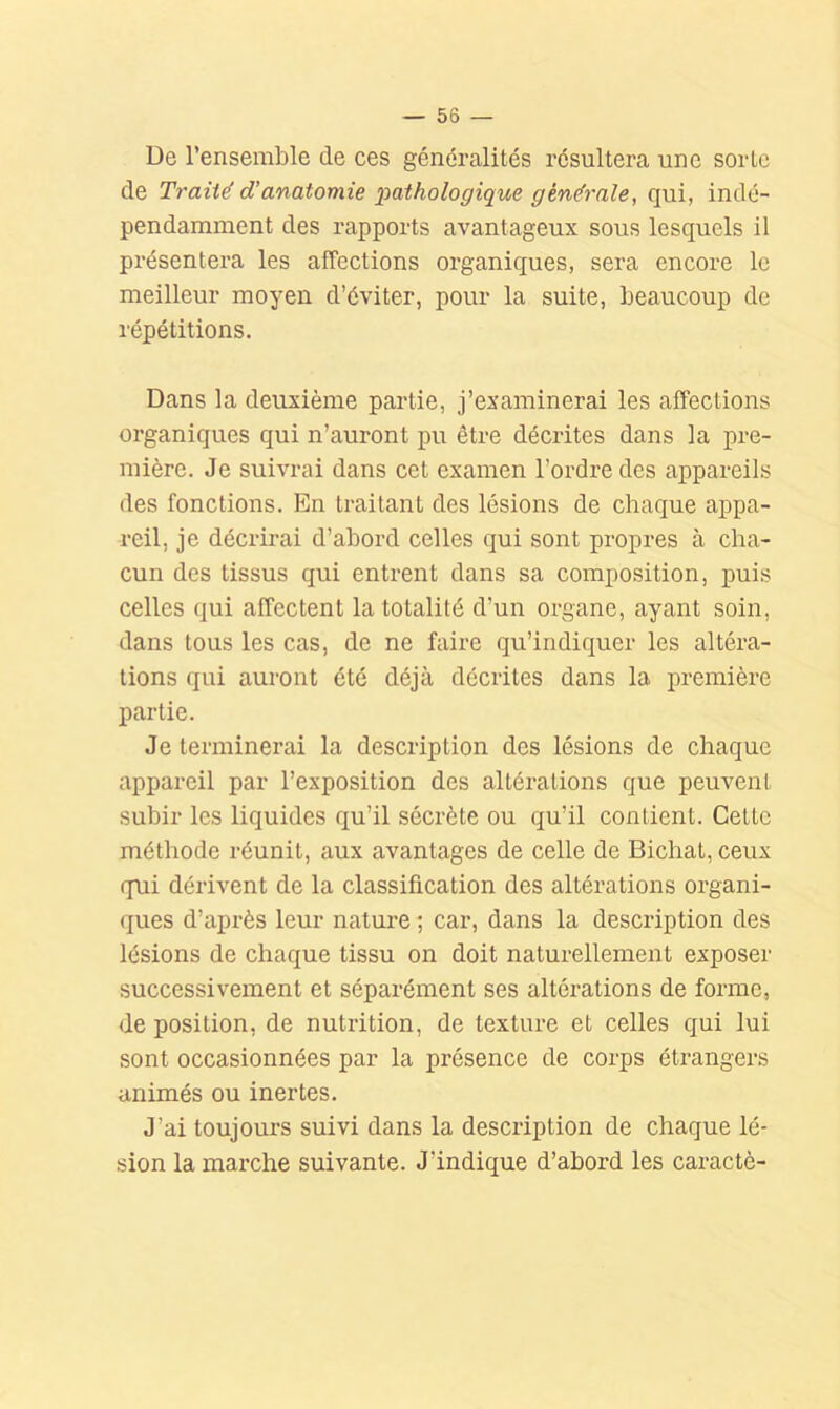 De l’ensemble de ces généralités résultera une sorte de Traité d’anatomie pathologique générale, qui, indé- pendamment des rapports avantageux sous lesquels il présentera les affections organiques, sera encore le meilleur moyen d’éviter, pour la suite, beaucoup de répétitions. Dans la deuxième partie, j’examinerai les affections organiques qui n’auront pu être décrites dans la pre- mière. Je suivrai dans cet examen l’ordre des appareils des fonctions. En traitant des lésions de chaque appa- reil, je décrirai d’abord celles qui sont propres à cha- cun des tissus qui entrent dans sa composition, puis celles qui affectent la totalité d’un organe, ayant soin, dans tous les cas, de ne faire qu’indiquer les altéra- tions qui auront été déjà décrites dans la première partie. Je terminerai la description des lésions de chaque appareil par l’exposition des altérations que peuvent subir les liquides qu’il sécrète ou qu’il contient. Cette méthode réunit, aux avantages de celle de Bichat, ceux qni dérivent de la classification des altérations organi- ques d’après leur nature ; car, dans la description des lésions de chaque tissu on doit naturellement exposer successivement et séparément ses altérations de forme, de position, de nutrition, de texture et celles qui lui sont occasionnées par la présence de corps étrangers animés ou inertes. J’ai toujours suivi dans la description de chaque lé- sion la marche suivante. J’indique d’abord les caractè-