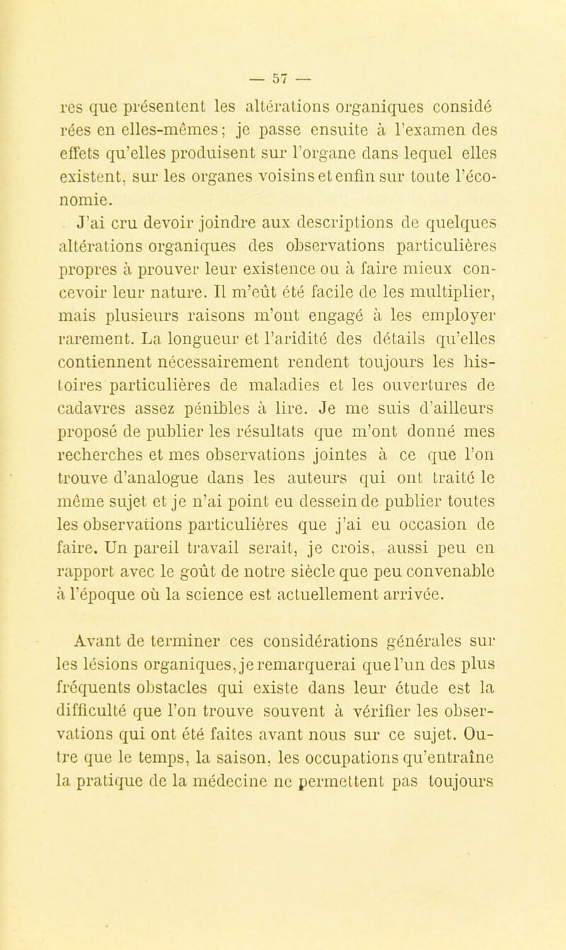 res que présentent les altérations organiques considé rées en elles-mêmes ; je passe ensuite à l’examen des effets qu’elles produisent sur l’organe dans lequel elles existent, sur les organes voisins et enfin sur toute l’éco- nomie. J’ai cru devoir joindre aux descriptions de quelques altérations organiques des observations particulières propres à prouver leur existence ou à faire mieux con- cevoir leur nature. Il m’eût été facile de les multiplier, mais plusieurs raisons m’ont engagé à les employer rarement. La longueur et l’aridité des détails qu’elles contiennent nécessairement rendent toujours les his- toires particulières de maladies et les ouvertures de cadavres assez pénibles à lire. Je me suis d’ailleurs proposé de publier les résultats que m’ont donné mes recherches et mes observations jointes à ce que l’on trouve d’analogue dans les auteurs qui ont traité le même sujet et je n’ai point eu dessein de publier toutes les observations particulières que j’ai eu occasion de faire. Un pareil travail serait, je crois, aussi peu en rapport avec le goût de notre siècle que peu convenable à l’époque où la science est actuellement arrivée. Avant de terminer ces considérations générales sur les lésions organiques, je remarquerai que l’un des plus fréquents obstacles qui existe dans leur étude est la difficulté que l’on trouve souvent à vérifier les obser- vations qui ont été faites avant nous sur ce sujet. Ou- tre que le temps, la saison, les occupations qu’entraîne la pratique de la médecine ne permettent pas toujours