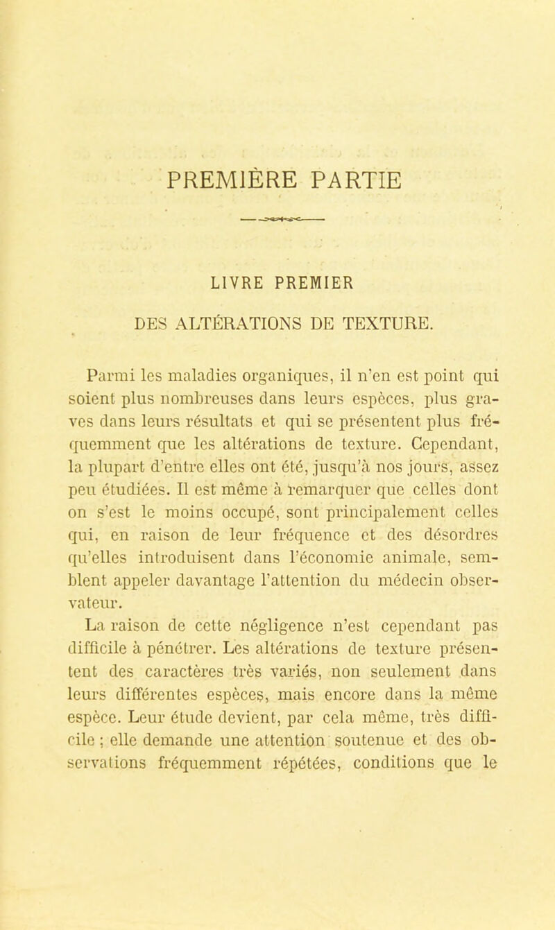 PREMIÈRE PARTIE LIVRE PREMIER DES ALTÉRATIONS DE TEXTURE. Pai'rai les maladies organiques, il n’en est point qui soient plus nombreuses clans leurs espèces, plus gra- ves dans leurs résultats et qui se présentent plus fré- fjuemment que les altérations de texture. Cependant, la plupart d’entre elles ont été, juscju’à nos jours, assez peu étudiées. Il est même à ïemarcjuer que celles dont on s’est le moins occupé, sont principalement celles qui, en raison de leur fréc[uence et des désordres qu’elles introduisent dans l’économie animale, sem- blent appeler davantage l’attention du médecin obser- vateur. La raison de cette négligence n’est cependant pas difficile à pénétrer. Les altérations de texture présen- tent des caractères très variés, non seulement dans leurs différentes espèces, mais encore dans la même espèce. Leur étude devient, par cela même, très diffi- cile ; elle demande une attention soutenue et des ob- servations frécjuemment répétées, conditions que le