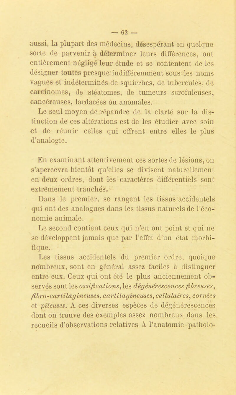 aussi, la plupart des médecins, désespérant en quelque sorte de parvenir à déterminer leurs différences, ont entièrement négligé leur étude et se contentent de les désigner toutes presque indifféremment sous les noms vagues et indéterminés de squirrlies, de tubercules, de carcinomes, de stéatomes, de tumeurs sci'ofuleuscs, cancéreuses, lardacées ou anomales. Le seul moyen de répandre de la clarté sur la dis- tinction de ces altérations est de les étudier avec soin et dC’ réunir celles qui offrent entre elles le plus d’analogie. En examinant attentivement ces sortes de lésions, ou s’apercevra bientôt qu’elles se divisent naturellement en deux oj-dres, dont les caractères différentiels sont extrêmement tranchés. Dans le premier, se rangent les tissus accidentels qui ont dos analogues dans les tissus naturels de l’éco- nomie animale. Le second contient ceux qui n’en ont point et qui ne se développent jamais que par l’effet d’un état morbi- fique. Les tissus accidentels du premier ordre, quoique nombreux, sont en général assez faciles à distinguer entre eux. Ceux qui ont été le plus anciennement ob- .servés sont les ossifications, dégénérescences fibreuses, fibro-cartilagineuses, cartilagineuses, cellulaires, cornées et pileuses. A ces diverses espèces de dégénérescences dont on trouve des exemples assez nombreux dans les recueils d’observations relatives à l’anatomie patliolo-