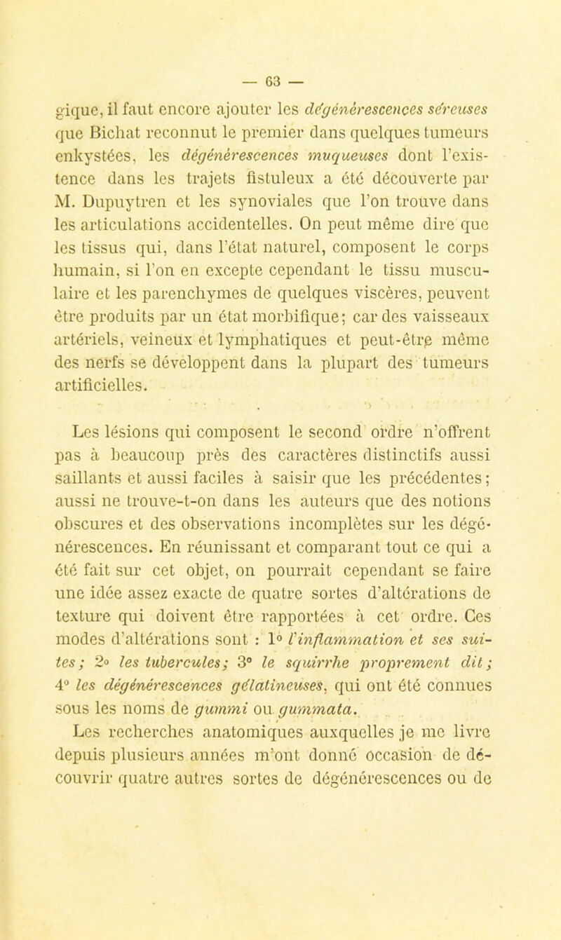 gique, il faut encore ajouter les cl(fgénérescençes se’reuses que Bicliat reconnut le premier dans quelques tumeurs enkystées, les dégénérescences muqueuses dont l’exis- tence dans les trajets fistuleux a été découverte par M. Dupuytren et les synoviales que l’on trouve dans les articulations accidentelles. On peut même dire que les tissus qui, dans l’état naturel, composent le corps humain, si l’on en excepte cependant le tissu muscu- laire et les parenchymes de quelques viscères, peuvent être produits par un état morhiflque; car des vaisseaux artériels, veineux et lymphatiques et peut-êtrp même des nerfs se développent dans la plupart des tumeurs artificielles. ' > Les lésions qui composent le second ordre n’offrent pas à heauconp près des caractères distinctifs aussi saillants et aussi faciles à saisir que les précédentes ; aussi ne trouve-t-on dans les auteurs que des notions obscures et des observations incomplètes sur les dégé- nérescences. En réunissant et comparant tout ce qui a été fait sur cet objet, on pourrait cependant se faire une idée assez exacte de quatre sortes d’alterations de texture qui doivent être rapportées à cet ordre. Ces modes d’altérations sont : l'inflammation et ses sui- tes; 2° les tubercules; 3“ le squirrhe proprement dit; 4® les dégénérescences gélatineuses, qui ont été connues sous les noms de gummi on gummata. Les recherches anatomiques auxquelles je me livre depuis plusieurs années m’ont donné occasion de dé- couvrir quatre autres sortes de dégénérescences ou de