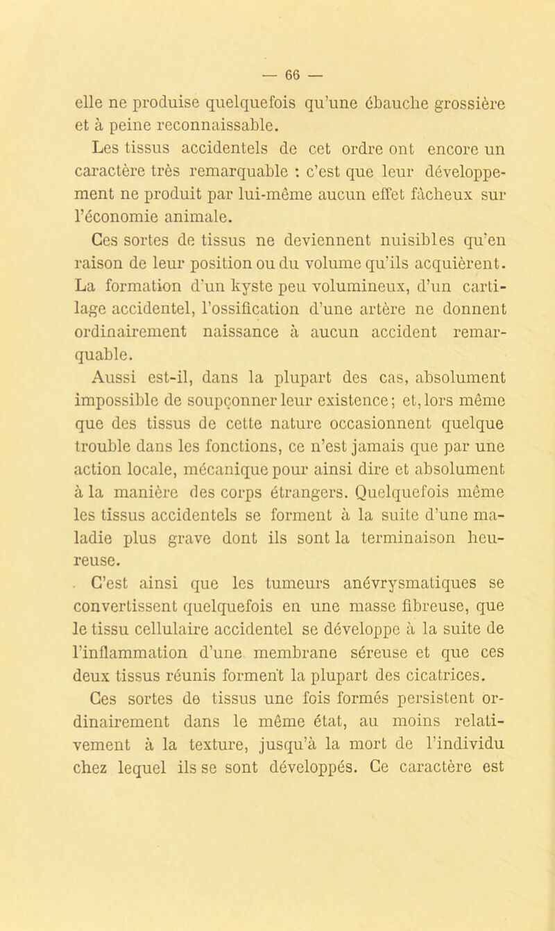 elle ne produise quelquefois qu’une ébauche grossière et à peine reconnaissable. Les tissus accidentels de cet ordre ont encore un caractère très remarquable : c’est que leur développe- ment ne produit par lui-même aucun effet fâcheux sur l’économie animale. Ces sortes de tissus ne deviennent nuisibles qu’en raison de leur position ou du volume qu’ils acquièrent. La formation d’un kyste peu volumineux, d’un carti- lage accidentel, l’ossiücation d’une artère ne donnent ordinairement naissance à aucun accident remar- quable. Aussi est-il, dans la plupart des cas, absolument impossible de soupçonner leur existence; et, lors même que des tissus de cette nature occasionnent quelque trouble dans les fonctions, ce n’est jamais que par une action locale, mécanique pour ainsi dire et absolument à la manière des corps étrangers. Quelquefois même les tissus accidentels se forment à la suite d’une ma- ladie plus grave dont ils sont la terminaison heu- reuse, . C’est ainsi que les tumeurs anévrysmatiques se convertissent quelquefois en une masse fibreuse, que le tissu cellulaire accidentel se développe à la suite de l’inflammation d’une membrane séreuse et que ces deux tissus réunis foi-ment la plupart des cicatrices. Ces sortes de tissus une fois formés persistent or- dinaii'ement dans le même état, au moins relati- vement à la texture, jusqu’à la mort de l’individu chez lequel ils se sont développés. Ce caractère est