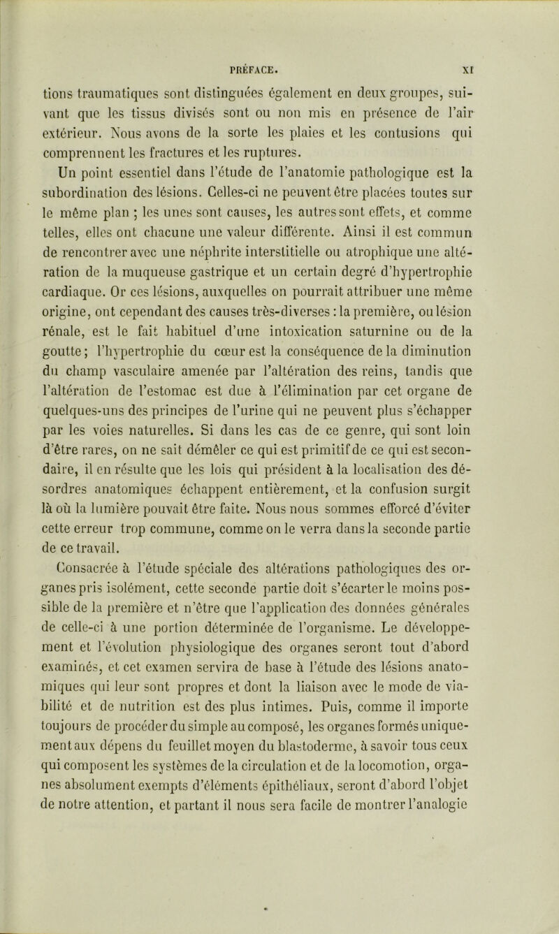 lions traumatiques sont clistingiices également en deux groupes, sui- vant que les tissus divisés sont ou non mis en présence de l’air extérieur. Nous avons de la sorte les plaies et les contusions qui comprennent les fractures et les ruptures. Un point essentiel dans l’étude de l’anatomie pathologique est la subordination des lésions. Celles-ci ne peuvent être placées toutes sur le même plan ; les unes sont causes, les autres sont effets, et comme telles, elles ont chacune une valeur différente. Ainsi il est commun de rencontrer avec une néphrite interstitielle ou atrophique une alté- ration de la muqueuse gastrique et un certain degré d’hypertrophie cardiaque. Or ces lésions, auxquelles on pourrait attribuer une même origine, ont cependant des causes très-diverses : la première, ou lésion rénale, est le fait habituel d’une intoxication saturnine ou de la goutte; l’hypertrophie du cœur est la conséquence de la diminution du champ vasculaire amenée par l’altération des reins, tandis que l’altération de l’estomac est due à l’élimination par cet organe de quelques-uns des principes de l’urine qui ne peuvent plus s’échapper par les voies naturelles. Si dans les cas de ce genre, qui sont loin d’être rares, on ne sait démêler ce qui est primitif de ce qui est secon- daire, il en résulte que les lois qui président à la localisation des dé- sordres anatomiques échappent entièrement, et la confusion surgit là où la lumière pouvait être faite. Nous nous sommes efforcé d’éviter cette erreur trop commune, comme on le verra dans la seconde partie de ce travail. Consacrée à l’étude spéciale des altérations pathologiques des or- ganes pris isolément, cette seconde partie doit s’écarter le moins pos- sible de la première et n’être que l’application des données générales de celle-ci à une portion déterminée de l’organisme. Le développe- ment et l’évolution physiologique des organes seront tout d’abord examinés, et cet examen servira de base à l’étude des lésions anato- miques qui leur sont propres et dont la liaison avec le mode de via- bilité et de nutrition est des plus intimes. Puis, comme il importe toujours de procéder du simple au composé, les organes formés unique- m.entaux dépens du feuillet moyen du blastoderme, à savoir tous ceux qui composent les systèmes de la circulation et de la locomotion, orga- nes absolument exempts d’éléments épithéliaux, seront d’abord l’objet de notre attention, et partant il nous sera facile de montrer l’analogie