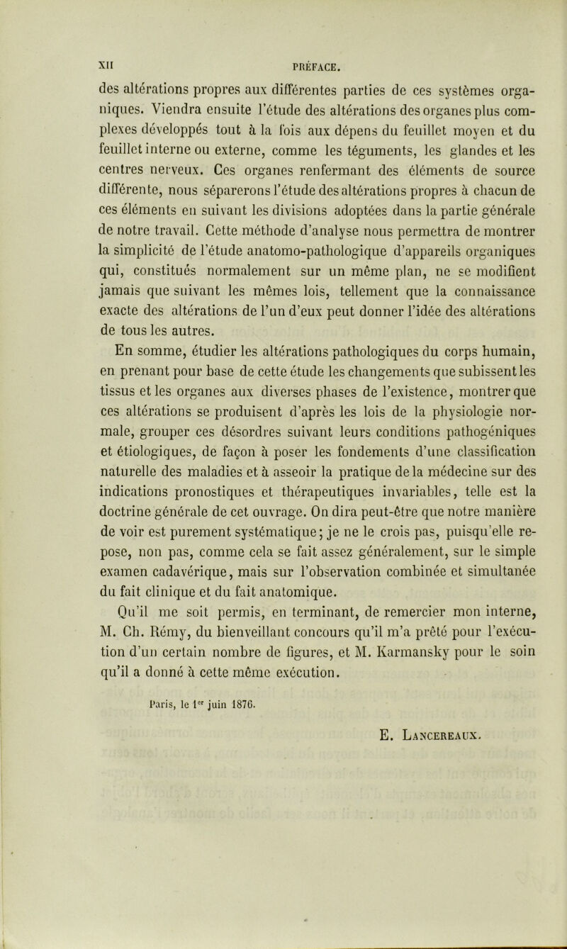 des altérations propres aux différentes parties de ces systèmes orga- niques. Viendra ensuite l’étude des altérations des organes plus com- plexes développés tout à la Ibis aux dépens du feuillet moyen et du feuillet interne ou externe, comme les téguments, les glandes et les centres nerveux. Ces organes renfermant des éléments de source différente, nous séparerons l’étude des altérations propres à chacun de ces éléments en suivant les divisions adoptées dans la partie générale de notre travail. Cette méthode d’analyse nous permettra de montrer la simplicité de l’étude anatomo-pathologique d’appareils organiques qui, constitués normalement sur un même plan, ne se modifient jamais que suivant les mêmes lois, tellement que la connaissance exacte des altérations de l’un d’eux peut donner l’idée des altérations de tous les autres. En somme, étudier les altérations pathologiques du corps humain, en prenant pour base de cette étude les changements que subissent les tissus et les organes aux diverses phases de l’existence, montrer que ces altérations se produisent d’après les lois de la physiologie nor- male, grouper ces désordres suivant leurs conditions pathogéniques et étiologiques, de façon à poser les fondements d’une classification naturelle des maladies et à asseoir la pratique delà médecine sur des indications pronostiques et thérapeutiques invariables, telle est la doctrine générale de cet ouvrage. On dira peut-être que notre manière de voir est purement systématique; je ne le crois pas, puisqu’elle re- pose, non pas, comme cela se fait assez généralement, sur le simple examen cadavérique, mais sur l’observation combinée et simultanée du fait clinique et du fait anatomique. Qu’il me soit permis, en terminant, de remercier mon interne, M. Ch. Rémy, du bienveillant concours qu’il m’a prêté pour l’exécu- tion d’un certain nombre de figures, et M. Karmansky pour le soin qu’il a donné à cette même exécution. Paris, le juin 187G. E. Laxcereaux.