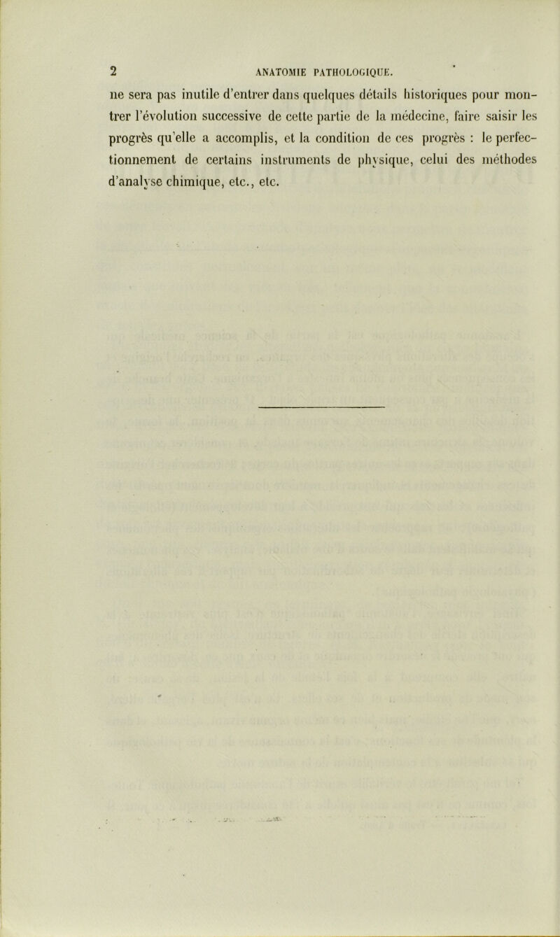 ne sera pas inutile d’entrer dans quelques détails historiques pour mon- trer révolution successive de cette partie de la médecine, faire saisir les progrès qu’elle a accomplis, et la condition de ces progrès : le perfec- tionnement de certains instruments de physique, celui des méthodes d’analyse chimique, etc., etc.