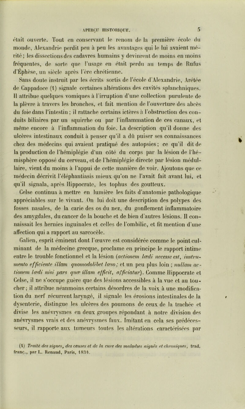 \pi<:nr.n msTonionE. ♦‘lail ouverte. Tout eu coiisei’vaut le renom de la première écol<‘ du monde, Alexandrif^ perdit peu à peu les avantages qui le lui avaient mé- rité ; les dissections des cadavres humains y devinrent de moins en moins fréquentes, de sorte que l’usage en était perdu au temps de Rufus d’Ephèse, un siècle après l'ère chrétienne. Sans doute instruit par les écrits sortis de l’école d’Alexandrie, Arétée de Cappadoce (1) signale certaines altérations des cavités splanchniques. Il attribue quelques vomiques à l’irruption d’une collection purulente, de la plèvre à travers les bronches, et fait mention de Touverlure des abcès du foie dans Tintestin ; il rattache certains ictères à l'obstruction des con- duits biliaires par un squirrhe ou par l’inllammation de ces canaux, et même encore à l’inflammation du foie. La description qu’il donne des ulcères intestinaux conduit à penser qu’il a dû puiser ses connaissances chez des médecins qui avaient pratiqué des autopsies ; ce qu’il dit de la production de l’hémiplégie d’un côté du corps par la lésion de l’hé- misphère opposé du cerveau, et de l’hémiplégie directe par lésion médul- laire, vient du moins à l’appui de cette manière de voir. Ajoutons que ce médecin décrivit l’éléphantiasis mieux qu’on ne l’avait fait avant lui, et qu’il signala, après Hippocrate, les tophus des goutteux. Gelse continua à mettre en lumière les faits d’anatomie pathologique appréciables sur le vivant. On lui doit une description des polypes des fosses nasales, de la carie des os du nez, du gonflement inflammatoire des amygdales, du cancer de la bouche et de bien d’autres lésions. Il con- naissait les hernies inguinales et celles de l’ombilic, et fit mention d’une affection qui a rapport au sarcocèle. Galien, esprit éminent dont l’œuvre est considérée comme le point cul- minant de la médecine grecque, proclame en principe le rapport intime entre le trouble fonctionnel et la lésion {actionem lœdi necesseest, instru- mento efficiente illam quowodolihet lœso; et un peu plus loin ; mdlarn ac- tionem IohU nhi jmrs quæ illam. efficit, afficiatur). Comme Hippocrate et Celse, il ne s’occupe guère que des lésions accessibles à la vue et au tou- cher; il attribue néanmoins certains désordres de la voix à une modifica- tion du nerf récurrent laryngé, il signale les érosions intestinales de la dysenterie, distingue les ulcères des poumons de ceux de la trachée et divise les anévrysmes en deux groupes répondant à notre division des anévrysmes vrais et des anévrysmes faux. Imitant en cela ses prédéces- seurs, il rapporte aux tumeurs toutes les allérations caractérisées par (1) Traité des signes, des causes et de la cure des maladies aigues et chroniques, tr.ad. franc., par L. Renaud, Paris, ISS'i.