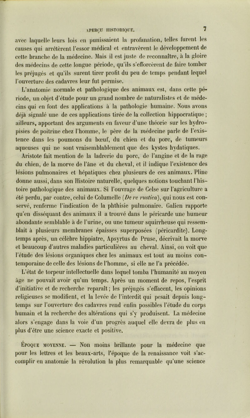 \PERr.lî llISTOmQIIE. avec laquelle leurs lois eu punissaieut la profanation, telles lurent les causes qui arrêtèrent l’essor médical et entravèrent le développement de cette branche de la médecine. Mais il est juste de reconnaître, à la gloire des médecins de cette longue période, qu’ils s’efforcèrent de faire tomber les préjugés et qu’ils surent tirer profit du peu de temps pendant lequel l’ouverture des cadavres leur fut permise. L’anatomie normale et pathologique des animaux esi, dans cette pé- riode, un objet d’étude pour un grand nombre de naturalistes et de méde- cins qui en font des applications à la pathologie humaine. Nous avons déjà signalé une de ces applications tirée de la collection hippocratique ; ailleurs, apportant des arguments en faveur d’une théorie sur les hydro- pisies de poitrine chez l’homme, le père de la médecine parle de l’exis- tence dans les poumons du bœuf, du chien et du porc, de tumeurs aqueuses qui ne sont vraisemblablement que des kystes hydatiques. Aristote fait mention de la ladrerie du porc, de l’angine et de la rage du chien, de la morve de l’âne et du cheval, et il indique l’existence des lésions pulmonaires et hépatiques chez plusieurs de ces animaux. Pline donne aussi, dans son Histoire naturelle, quelques notions touchant l’his- toire pathologique des animaux. Si l’ouvrage de Gelse sur l’agriculture a été perdu, par contre, celui de Columelle [De re rustica)^ qui nous est con- servé, renferme l’indication de la phthisie pulmonaire. Galien rapporte qu’en disséquant des animaux il a trouvé dans le péricarde une humeur abondante semblable à de l’urine, ou une tumeur squirrheuse qui ressem- blait à plusieurs membranes épaisses superposées (péricardite). Long- temps après, un célèbre hippiatre, Apsyrtus de Pruse, décrivait la morve et beaucoup d’autres maladies particulières au cheval. Ainsi, on voit que l’étude des lésions organiques chez les animaux est tout au moins con- temporaine de celle des lésions de l’homme, si elle ne l’a précédée. L’état de torpeur intellectuelle dans lequel tomba l’humanité au moyen âge ne pouvait avoir qu’un temps. Après un moment de repos, l’esprit d’initiative et de recherche reparaît ; les préjugés s’effacent, les opinions religieuses se modifient, et la levée de l’interdit qui pesait depuis long- temps sur l’ouverture des cadavres rend enfin possibles l’étude du corps humain et la recherche des altérations qui s’y produisent. La médecine alors s’engage dans la voie d’un progrès auquel elle devra de plus en plus d’être une science exacte et positive. Epoque moyenne. — Non moins brillante pour la médecine que pour les lettres et les beaux-arts, l’époque de la renaissance voit s’ac- complir en anatomie la révolution la plus remarquable qu’une science