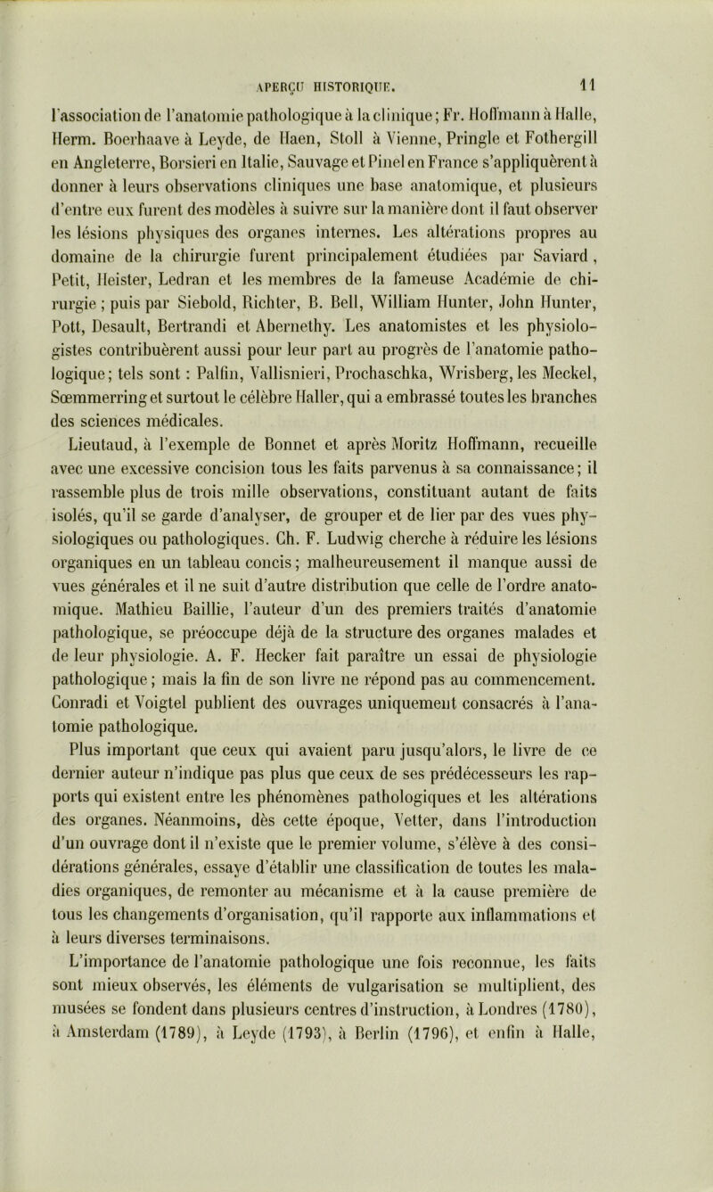 lassociatioii de raiialomie pathologique à la cl inique ; Fr. HolTmann à Halle, llerm. Boerhaave à Leyde, de Ilaen, Stoll à Vienne, Pringle et Fothergill en Angleterre, Borsieri en Italie, Sauvage et Pinel en France s’appliquèrent à donner à leurs observations cliniques une base anatomique, et plusieurs d’entre eux furent des modèles à suivre sur la manière dont il faut observer les lésions physiques des organes internes. Les altérations propres au domaine de la chirurgie furent principalement étudiées par Saviard, Petit, lleister, Ledran et les membres de la fameuse Académie de chi- rurgie ; puis par Siebold, Richter, B. Bell, William Hunter, John Hunter, Pott, Desault, Bertrandi et Abernethy. Les anatomistes et les physiolo- gistes contribuèrent aussi pour leur part au progrès de l’anatomie patho- logique; tels sont : Palfm, Vallisnieri, Prochaschka, Wrisberg, les Meckel, Sœramerring et surtout le célèbre Haller, qui a embrassé toutes les branches des sciences médicales. Lieutaud, à l’exemple de Bonnet et après Moritz Hoffmann, recueille avec une excessive concision tous les faits parvenus à sa connaissance ; il rassemble plus de trois mille observations, constituant autant de faits isolés, qu’il se garde d’analyser, de grouper et de lier par des vues phy- siologiques ou pathologiques. Ch. F. Ludwig cherche à réduire les lésions organiques en un tableau concis ; malheureusement il manque aussi de vues générales et il ne suit d’autre distribution que celle de l’ordre anato- mique. Mathieu Baillie, l’auteur d’un des premiers traités d’anatomie pathologique, se préoccupe déjà de la structure des organes malades et de leur physiologie. A. F. Hecker fait paraître un essai de physiologie pathologique ; mais la fin de son livre ne répond pas au commencement. Conradi et Voigtel publient des ouvrages uniquement consacrés à l’ana- tomie pathologique. Plus important que ceux qui avaient paru jusqu’alors, le livre de ce dernier auteur n’indique pas plus que ceux de ses prédécesseurs les rap- ports qui existent entre les phénomènes pathologiques et les altérations des organes. Néanmoins, dès cette époque, Vetter, dans l’introduction d’un ouvrage dont il n’existe que le premier volume, s’élève à des consi- dérations générales, essaye d’établir une classification de toutes les mala- dies organiques, de remonter au mécanisme et à la cause première de tous les changements d’organisation, qu’il rapporte aux inflammations et à leurs diverses terminaisons. L’importance de l’anatomie pathologique une fois reconnue, les faits sont mieux observés, les éléments de vulgarisation se multiplient, des musées se fondent dans plusieurs centres d’instruction, à Londres (1780), à Amsterdam (1789), à Leyde (1793), à Berlin (1796), et enfin à Halle,