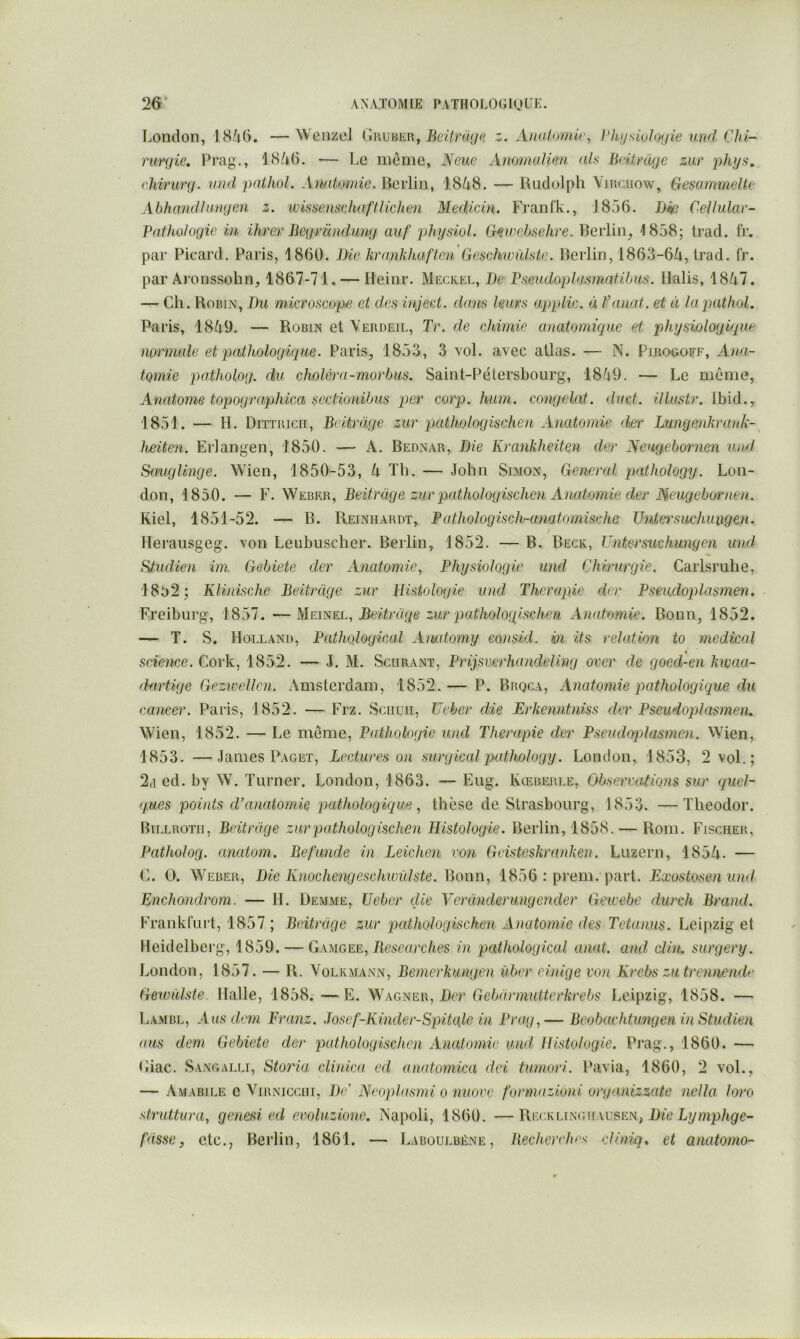 London, IS/id. —Wenzel G\w}iEn, Beitri'ige z. Awilomir, Phijsivloijie und CJd-' rurgie, Lrag., 18/»6. — Le meme, Neue AnomaJimi als Beitmgc zur phys. chirurg. vnd pathol. Anatomie, Berlin, 18/i8. — Rudolph Vmciiow, Gesammelte Ahhandhingen z. ‘wissenschaftHchen Medicin. Franfk., 1856. Dw Cellular- Pathologie in, ihrev Begründung auf physiol. Gnoebselire. Berlin^, 1858; Irad. fr. par Picard. Paris, 1860. Die krankhaften Geschwûlste. Berlin, 1863-6Zi, Irad. fr. par Aronssohn, 1867-71. — Ileinr. Mecrel, De Pseudoplasmatifjus. Ilalis, 18A7. — Ch. Robin, Du microscope et des inject. dans leurs applic. à Vanat. et à la pathol. Paris, 18A9. — Robin et Yerdeil, Tr. de chimie anatomique et physiologique mrmale et pathologique. Paris, 1853, 3 vol. avec allas. — N. Pirogoff, Ana- tomie patholog. du choléra-morhus. Saint-Pétersbourg, 18/19. — Le même, Anatome topographica sectionihus per corp. hum. congelât, dact. illustr. Ibid., 1851. ■— H. Dittricii, Bcitrage zur pathologischen Anatomie der Lungenkrank- heiten. Erlangen, 1850. — A. Bednar, Die Krankheiten der Neugebornen und Sauglinge. Wien, 1850-53, A Th. — John Simon, General pathology. Lon- don, 1850. — F. Weber, Beitràge zur pathologischen Anatomie der Meugebornen. Kiel, 1851-52. — B. Reiniiardt, Pathologisch-anatomische Tintersuchuxigen. Merausgeg. von Leubuscher. Berlin, 1852. — B. Beck, Untersuchungen und Studien im Gebiete der Anatomie, Physiologie und Chirurgie. Caiisruhe, 18b2; KUnische Beitrage zur Histologie und Thérapie der Pseudoplasmen. Freiburg, 1857. —hÏEmEL, Beitrage zur pathologischen Anatomie. Bonn, 1852. — T. S. Holland, Pathological Amitomy consicl. in its relation to medical t science. Cork, 1852. — J. M. Sciirant, Prijsverhandeling over de goed-en kivaa- dartige Gezwellen. Amsterdam, 1852.— P. Brqca, Anatomie pathologique du cancer. Paris, 1852. — Frz. Schuh, TJeher die Erkenntniss der Pseudoplasmen. Wien, 1852. — Le même. Pathologie und Thérapie der Pseudoplasmen. Wien, 1853. —James Paget, Lectures on surgical pathology. London, 1853, 2 vol.; 2,1 ed. by W. Turner. London, 1863. — Eug. Kœberle, Observations sur quel- ques points d’anatomie pathologique, thèse de Strasbourg, 1853. —Theodor. Billrotii, Britrage zur pathologischen Histologie. Berlin, 1858. — Rom. Fischer, Patholog. anatom. Befunde in Leichen von Geisteskranken. Luzern, 185A. — C. O. Weber, Die Knochengeschwülste. Bonn, 1856 : prem. part. Exostosenund Enchondrom. — H. Demme, IJeber die Veranderungender Gewebe durch Brand. Frankfui't, 1857 ; Beitrage zur pathologischen xinatomie des Tctanus. Leipzig et Heidelberg, 1859. — Gamgee, Researches in pathological anat. and clin, surgery. London, 1857. — R. Volrmann, Bemerkungen über einige von Krebs zutrennendr Gewiilste. Halle, 1858. —E. Wagner, Rcr Gebarmutterkrebs Leipzig, 1858. — 1>ambl, Ans dem Franz. Josef-Kinder-Spikde in Prag,— Beobachtungen in Studien ans dem Gebiete der pathologischen Anatomie and Histologie. Pi'ag., 1860. — Ciac. Sangalli, Storia clinica ed anatomica dei tumori. Pavia, 1860, 2 vol., — Amabile c Yirnicciii, De' Neoplasmi o niiove f'ormazioni organizzate nella loro struttara, genesi ed evoluzionc. Napoli, 1860. —Heckujsc.u wsen, Die Lymphge- t'dsse, etc., Berlin, 1861. — Laboulbéne, Recherches cliniq. et anatomo-