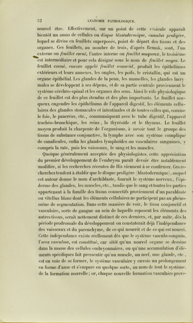 nouvel être. E(Tectivcmeiit, sur un point de cette vésicule apparaîl bientôt un amas de cellules ou disque hlastodermique^ cumulus proligh(\ lequel se divise en feuillets superposés, point de déjiart des tissus et d(^s organes. Ces feuillets, au nombre de trois, d’après Remak, sont, l’un externe ou feuillet corné, l’autre interne ou feuillet muqueux, le troisième- est intermédiaire et pour cela désigné sous le nom de feuillet moyen. Le feuillet corné, encore appelé feuillet sensoriel, produit les épithéliums extérieurs et leurs annexes, les ongles, les poils, le cristallin, qui est un organe épithélial. Les glandes de la peau, les mamelles, les glandes lacrv males se développent à ses dépens, et de sa partie c<mtrale proviennent h* système cérébro-spinal et les organes des sens. Ainsi le rôle physiologique de ce feuillet est des plus étendus et des plus importants. Le feuillet mu- queux engendre les épithéliums de l’appareil digestif, les éléments cellu- laires des glandes stomacales et intestinales et de toutes celles qui, comme le foie, le pancréas, etc., communiquent avec le tube digestif, l’appareil trachéo-bronchique, les reins , la thyréoïde et le thymus. Le feuillet moyen produit la charpente de l’organisme, à savoir tout le groupe des tissus de substance conjonctive, la lymphe avec son système compliqué de canalicules, enfin les glandes lymphoïdes ou vasculaires sanguines, y compris la rate, puis les vaisseaux, le sang et les muscles. Quoique généralement acceptée des physiologistes, cette apjiréciation du premier développement de l’embryon paraît devoir être notablement modifiée, si les recherches récentes de His viennent à se confirmer. Ces re- cherches tendent à établir que le disque proligère (blastodermique), auqiu'l cet auteur donne le nom d’archiblaste, fournit le système nerveux, répi- derme des glandes, les muscles, etc., tandis que le sang et toutes les partii's appartenant à la famille des tissus connectifs proviennent d’un parablasl(‘ ou vitellus blanc dont les éléments cellulaires ne participent pas au phéno- mène de segmentation. Dans cette manière de voir, le tissu conjonctif et vasculaire, sorte de gangue au sein de laquelle reposent les éléments d(‘s autres tissus, serait nettement distinct de ces derniers, et, par suite, dès la période prodroniale du développement on constaterait déjà l’indépendance des vaisseaux et du parenchyme, de ce qui nourrit et de ce qui est nourri. Cette indépendance existe réellement dès ([ue le système vasculo-sanguin, Yarea vasculosa, est constitué, car sitôt qu’un nouvel organe se dessine dans la masse des cellules (‘inbryonnaires, ou qu’une accumulation d’élé- ments spécifiques fait pressentir qu’un muscle, un nerf, une glande, (de., est en voie de sc former, le système vasculaire y envoie un prolongement en forme d’anse et s’empare en quelque sorte, au nom de tout le systènu', de la formation nouvelle; or, chaijue nouvelle formation vasculaire prove-