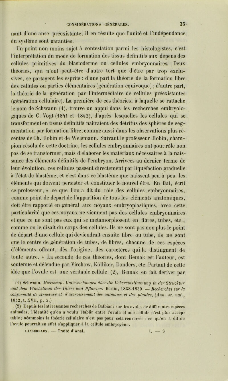 liant d’une anse préexistante, il en résulte que runité et l’indépendance du système sont garanties. Un point non moins sujet à contestation parmi les histologistes, c’est l’interprétation du mode de formation des tissus définitifs aux dépens des cellules primitives du blastoderme ou cellules embryonnaires. Deux théories, (pii n’ont peut-être d’autre tort que d’être par trop exclu- sives, se partagent les esprits : d’une part la théorie de la formation libre des cellules ou parties élémentaires (génération équivoque) ; d’autre part, la théorie de la génération par l’intermédiaire de cellules préexistantes (génération cellulaire). La première de ces théories, à laquelle se rattache le nom deSchwann (1), trouve un appui dans les recherches embryolo- giques de C. Vogt (18/il et 1862), d’après lesquelles les cellules qui se transforment en tissus définitifs naîtraient des détritus des sphères de seg- mentation par formation libre, comme aussi dans les observations plus ré- centes de Ch. Robin et de Weismann. Suivant le professeur Robin, cham- pion résolu de cette doctrine, les cellules embryonnaires ont pour rôle non pas de se transformer, mais d’élaborer les matériaux nécessaires à la nais- sance des éléments définitifs de l’embryon. Arrivées au dernier terme de leur évolution, ces cellules passent directement par liquéfaction graduelle à l’état de blastème, et c’est dans ce blastème que naissent peu à peu les éléments qui doivent persister et constituer le nouvel être. En fait, écrit ce professeur, « ce que l’on a dit du rôle des cellules embryonnaires, comme point de départ de l’apparition de tous les éléments anatomiques, doit être rapporté en général aux noyaux embryoplastiques, avec cette particularité que ces noyaux ne viennent pas des cellules embryonnaires et que ce ne sont pas eux qui se métamorphosent en fibres, tubes, etc., comme on le disait du corps des cellules. Us ne sont pas non plus le point de départ d’une cellule qui deviendrait ensuite fibre ou tube, ils ne sont (jue le centre de génération de tubes, de fibres, chacune de ces espèces d’éléments offrant, dès l’origine, des caractères qui la distinguent de toute autre. » La seconde de ces théories, dont Reinak est l’auteur, est soutenue et défendue par Virchow, Kôlliker, Donders, etc. Partant de cette idée que l’ovule est une véritable cellule (2), Reinak en fait dériver par (1) Schwann, Mkroacop. Vntersuchungen überdie Uehereinstimmung in der Strucktur imd dem Wachsthum der Thiere und Pflanzcn. Berlin, 1838-1839. — Rechei'ches sur la conformité de structure et d’accroissement des animaux et des plantes. [Ann. sc. 7iat., 18^2, t. XVII, p. 5.) (2) Depuis les intéressantes recherches de Balbiar.i sur les ovules de didCérentes espèces animales, l’identité qu’on a voulu établir entre l’ovule et une cellule n’est plus accep- . table; néanmoins la théorie cellulaire n’est pas pour cela renversée : ce qu’on a dit de l’ovule pourrait en effet s’appliquer à la cellule embryogène. LANCEREAUX. — Traité d’Anat, I. — 3