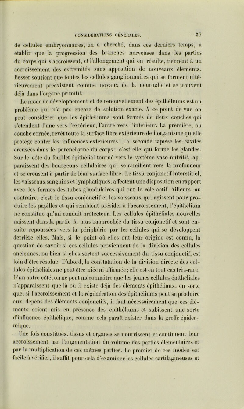 (le cellules embryonnaires, on a clierché, dans ces derniers temps, a établir que la progression des branches nerveuses dans les parties du corps qui s’accroissent, et l’allongement qui en résulte, tiennent à un accroissement des extrémités sans apposition de nouveaux éléments. Resser soutient que toutes les cellules ganglionnaires qui se forment ulté- rieurement préexistent comme noyaux de la neuroglie et se trouvent déjà dans l'oi’gane ])rimitif. l.e mode de développement et de renouvellement des épithéliums est un j)rol)lème qui n’a pas encore de solution exacte. A ce point de vue oji peut considérer que les épithéliums sont formés de deux couches (jui s’étendent l’ime vers l'extérieur, l’autre vers l’intérieur. La première, ou couche cornée, revêt toute la surface libre extérieure de l’organisme qu’elle protège contre les influences extérieures. La seconde tapisse les cavités creusées dans le parenchyme du corps ; c’est elle qui forme les glandes. Sur le côté du feuillet épithélial tourné vers le système vaso-nutritif, ap- paraissent des bourgeons cellulaires qui se ramifient vers la profondeur (d se creusent à partir de leur surface libre. Le tissu conjonctif interstitiel, les vaisseaux sanguins et lymphatiques, affectent une disposition en rapport avec les formes des tubes glandulaires qui ont le rôle actif. Ailleurs, au contraire, c’est le tissu conjonctif et les vaisseaux qui agissent pour pro- duire les papilles et qui semblent présidera l’accroissement, l’épithélium ne constitue qu’un conduit protecteur. Les cellules épithéliales nouvelles naissent dans la partie la plus rapprochée du tissu conjonctif et sont en- suite repoussées vers la périphérie par les cellules qui se développent derrière elles. Mais, si le point où elles ont leur origine est connu, la question de savoir si ces cellules proviennent de la division des cellules anciennes, ou bien si elles sortent successivement du tissu conjonctif, est loin d’être résolue. D’abord, la constatation de la division directe des cel- lules épithéliales ne peut être niée ni affirmée ; elle est en tout cas très-rare. D’un autre côté, on ne peut méconnaître que les jeunes cellules épithéliales n’apparaissent ([ue là où il existe déjà des éléments épithéliaux, en sorte que, si l’accroissement et la l’égénération des épithéliums peut se produire aux dépens des éléments conjonctifs, il faut nécessairement que ces élé- ments soient mis en présence des épithéliums et subissent une sorte d’influence épithélique, comme cela paraît exister dans la gre(lé épider- mique. Une fois constitués, tissus et organes se nourrissent et continuent leur accroissement par l’augmentation du volume des parties élémenlaires et par la multiplication de ces mêmes parties. Le premier de ces modes est facile à vérifier, il suffit pour cela d’examiner les cellules cartilagineuses et