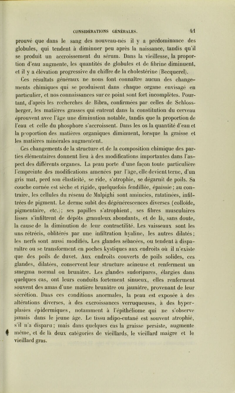prouvé que dans le sang des nouveau-nés il y a prédominance des globules, qui tendent à diminuer peu après la naissance, tandis qu’il se produit un accroissement du sérum. Dans la vieillesse, la propor- tion d’eau augmente, les quantités de globules et de fibrine diminuent, et il y a élévation progressive du chiflVe de la cholestérine (Becquerel). Ces résultats généraux ne nous font connaître aucun des change- ments chimiques qui se produisent dans chaque organe envisagé en particulier, et nos connaissances sur ce point sont fort incomplètes. Pour- tant, d’après les recherches de Bibra, confirmées par celles de Schloss- berger, les matières grasses qui entrent dans la constitution du cerveau éprouvent avec l’âge une diminution notable, tandis que la proportion de l’eau et celle du phosphore s’accroissent) Dans les os la quantité d’eau et la pi oportion des matières organiques diminuent, lorsque la graisse et les matières minérales augmentent. Ces changements de la structure et de la composition chimique des par- ties élémentaires donnent lieu à des modifications importantes dans l’as- pect des différents organes. La peau porte d’une façon toute particulière l’empreinte des modifications amenées par l’âge, elle devient terne, d’un gris mat, perd son élasticité, se ride, s’atrophie, se dégarnit de poils. Sa couche cornée est sèche et rigide, quelquefois fendillée, épaissie ; au con- traire, les cellules du réseau de Malpighi sont amincies, ratatinées, infil- trées de pigment. Le derme subit des dégénérescences diverses (colloïde, pigmentaire, etc.); ses papilles s’atrophient, ses fibres musculaires lisses s’infiltrent de dépôts granuleux abondants, et de là, sans doute, la cause de la diminution de leur contractilité. Les vaisseaux sont les uns rétrécis, oblitérés par une infiltration hyaline, les autres dilatés; les nerfs sont aussi modifiés. Les glandes sébacées, ou tendent à dispa- raître ou se transforment en poches kystiques aux endroits où il n’existe que des poils de duvet. Aux endroits couverts de poils solides, ces glandes, dilatées, conservent leur structure acineuse et renferment un smegma normal ou brunâtre. Les glandes sudoripares, élargies dans quelques cas, ont leurs conduits fortement sinueux, elles renferment souvent des amas d’une matière brunâtre ou jaunâtre, provenant de leur sécrétion. Dans ces conditions anormales, la peau est exposée à des altérations diverses, à des excroissances verruqueuses, à des hyper- plasies épidermiques, notamment à l’épithéliome qui ne s’observe jamais dans le jeune âge. Le tissu adipo-cutané est souvent atrophié, s’il n’a disparu; mais dans quelques cas la graisse persiste, augmente 4 même, et de là deux catégories de vieillards, le vieillard maigre et le vieillard gras.