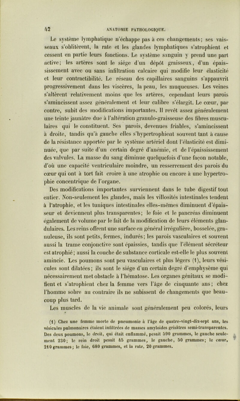 Le système lymphatique n’échappe pas à ces changements; ses vais- seaux s’oblitèrent, la rate et les glandes lymphatiques s’atrophient el cessent en partie leurs fonctions. Le système sanguin y prend une part active; les artères sont le siège d’un dépôt graisseux, d’un épais- sissement avec ou sans infiltration calcaire qui modifie leur élasticité et leur contractibilité. Le réseau des capillaires sanguins s’appauvrit progressivement dans les viscères, la peau, les muqueuses. Les veines s’altèrent relativement moins que les artères, cependant leurs parois s’amincissent assez généralement et leur calibre s’élargit. Le cœur, par contre, subit des modifications importantes. Il revêt assez généralement une teinte jaunâtre due à l’altération granulo-graisseuse des fibres muscu- laires qui le constituent. Ses parois, devenues friables, s’amincissent à droite, tandis qu’à gauche elles s’hypertrophient souvent tant à cause de la résistance apportée par le système artériel dont l’élasticité est dimi- nuée, que par suite d’un certain degré d’anémie, et de l’épaississement des valvules. La masse du sang diminue quelquefois d’une façon notable, d’où une capacité ventriculaire moindre, un resserrement des parois du cœur qui ont à tort fait croire à une atrophie ou encore à une hypertro- phie concentrique de l’organe. Des modifications importantes surviennent dans le tube digestif tout entier. Non-seulement les glandes, mais les villosités intestinales tendent à l’atrophie, et les tuniques intestinales elles-mêmes diminuent d’épais- seur et- deviennent plus transparentes; le foie et le pancréas diminuent également de volume par le fait de la modification de leurs éléments glan- dulaires. Les reins offrent une surface en général irrégulière, bosselée, gra- nuleuse, ils sont petits, fermes, indurés; les parois vasculaires et souvent aussi la trame conjonctive sont épaissies, tandis que l’élément sécréteur est atrophié ; aussi la couche de substance corticale est-elle le plus souvent amincie. Les poumons sont peu vasculaires et plus légers (1), leurs vési- cules sont dilatées; ils sont le siège d’un certain degré d’emphysème qui nécessairement met obstacle à l’hématose. Les organes génitaux se modi- fient et s’atrophient chez la femme vers l’âge de cinquante ans; chez l’homme sobre au contraire ils ne subissent de changements que beau- coup plus tard. Les muscles de la vie animale sont généralement peu colorés, leurs (1) Chez une femme morte de pneumonie à l’agc de quatre-vingt-dix-sept ans, les vésicules pulmonaires étaient infiltrées de masses amyloïdes grisâtres semi-transparentes. Des deux poumons, le droit, qui était enflammé, pesait 590 grammes, le gauche seule- ment 230; le rein droit pesait 45 grammes, le gauche, 50 grammes; le cœur, 210 grammes; le foie, 680 grammes, et la rate, 20 grammes.