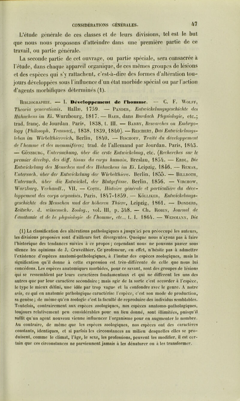 L’élude générale de ces classes et de leurs divisions, tel est le but que nous nous proposons d’atteindre dans une première partie de ce travail, ou partie générale^ La seconde partie de cet ouvrage, ou partie spéciale, sera consacrée à rétude, dans chaque appareil organique, de ces mêmes groupes de lésions et des espèces (lui s’y rattachent, c’est-à-dire des formes d’altération tou- d’agents morl)ifi(|ues déterminés (1). Bibliographie. — I. Dcveloppemeut de l’homme. — C. F. \^OLKF, Theoria gcnerationis. Hallæ, 1759. — Pander,- Entwickelwyjsycschichte des Hühncheiis im Ei. Würzbourg, 1817. — Baer, dans Burdach Bhysiolocjie, etc.; trad. franç. de Jourdan. Paris, 1838, t. III. — Barry, Besearches on Embryo- logy [Philosoidi. Transact.^ 1838, 1839,18à0).—ReicheRt, Dds Entivickelimgs^ leben im Wirbelthierreich. Berlin, 18à0. — Bisciioff, Traité du déveluppemn}d de rhomme et des mammifères; trad. de l’allemand par Jourdan. Paris, 18à3. — Günsburg, Untersuchung. über die erste Entwiekehuig, etc. {Recherches sur le premier dècelop. des diff. tissus du corps humain. Breslau, 185à. — Erdl, Die Entwickelung des Menschen and des Ilüfmcheus im Ei. Leipzig, IB^Ô. — Remak, Untersuch. über der Entwickelung der Wirbelthiere. Berlin, 1855. — Billroth, Untersuch. über die Entwickel. der Blutgefüsse. Berlin, 1856. — Virchow, Würzburg. Verhcmdl.., VII. — Coste, Histoire générale et particulière du déve- loppement des corps organisés. Paris, 18à7-l859. — Kolliker, Entwickelungs- geschichte des Menschen und der hohercn Thiere, Leipzig, 1861. — Donders, Zeitsehr. d. wisscnsch. Zoolog., vol. III, p. 3à8. — Ch. Robin, Journal de fanatomie et de la physiologie de l'homme, etc., t. I, 186/i. —Weismann, Die (1) La classification des altérations pathologiques a jusqu’ici peu préoccupé les auteurs, les divisions proposées sont d’ailleurs fort divergentes. Quoique nous n’ayons pas à faire l’historique des tendances suivies à ce propos; cependant nous ne pouvons passer sous silence les opinions de J. Gruveilhier» Ce professeur, en elTet, n’hésite pas à admettre Fevistence d’espèces anatoml-pathologiques, à l’instar des espèces zoologiques, mais la signification qu’il donne à cette expression est très- dillerente de celle que nous lui concédons. Les espèces anatomiques morbides, pour ce savant, sont des groupes de lésions qui se ressemblent par leurs caractères fondamentaux et qui ne dilîèrent les uns des autres que par leur caractère secondaire; mais agir de la sorte c’est accorder à l’espèce, le type le mieux défini, une idée par trop vague et la confondre avec le genre. A notre avis, ce qui en anatomie pathologique caractérise l’cspcce, c’est son mode de production, sa genèse; de même qu’en zoologie c’est la faculté de reproduire des individus semblables. Toutefois, contrairement aux espèces zoologiques, nos espèces anatomo-pathologiques, toujours relativement peu considérables pour un lieu donné, sont illimitées, puisqu’il suffit qu’un agent nouveau vienne influencer l’organisme pour en augmenter le nombre. Au contraire, de même que les espèces zoologiques, nos espèces ont des caractères constants, identiques, et si parfois les circonstances au milieu desquelles elles se pro- duisent, comme le climat, l’àge, le sexe, les professions, peuvent les modifier, il est cer- tain que ces circonstances ne parviennent jamais à les dénaturer ou à les transformer.