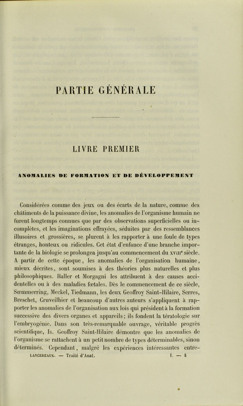 PARTIE GÉNÉRALE LIVRE PREMIER AIVOMALIES DE FORMJtTIOlV ET DE DÉVELOPPEIDEIVT Considérées comme des jeux ou des écarts de la nature, comme des châtiments de la puissance divine, les anomalies de l’organisme humain ne lurent longtemps connues que par des observations superficielles ou in- complètes, et les imaginations effrayées, séduites par des ressemblances illusoires et grossières, se plurent à les rapporter à une foule de types étranges, honteux ou ridicules. Cet état d’enfance d’une branche impor- tante de la biologie se prolongea jusqu’au commencement du xviii® siècle. A partir, de cette époque, les anomalies de l’organisation humaine, mieux décrites, sont soumises à des théories plus naturelles et plus philosophiques. Haller et Morgagni les attribuent à des causes acci- dentelles ou à des maladies fœtales. Dès le commencement de ce siècle, Sœmmerring, Meckel, Tiedmann, les deux Geoffroy Saint-Hilaire, Serres, Breschet, Cruveilhier et beaucoup d’autres auteurs s’appliquent à rap- porter les anomalies de l’organisation aux lois qui président à la formation successive des divers organes et appareils; ils fondent la tératologie sur l’embryogénie. Dans son très-remarquable ouvrage, véritable progrès scienti(i({ue, Is. Geoffroy Saint-Hilaire démontre que les anomalies de l’organisme se rattachent à un petit nombre de types déterminaliles, sinon déterminés. Cependant, malgré les expériences intéressantes entre-
