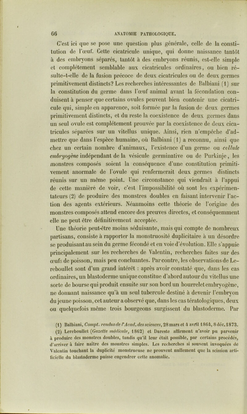 C’est ici que se pose une question plus générale, celle de la consti- tution de l’œuf. Cette cicatricule unique, qui donne naissance tantôt à des embryons séparés, tantôt à des embryons réunis, est-elle simple et complètement semblable aux cicatricules ordinaires, ou bien ré- sulte-t-elle de la fusion précoce de deux cicatricules ou de deux germes primitivement distincts? Les recherches intéressantes de Balbiani (1) sur la constitution du germe dans l’œuf animal avant la fécondation con- duisent à penser que certains ovules peuvent bien contenir une cicatri- cule qui, simple en apparence, soit formée par la fusion de deux germes primitivement distincts, et du reste la coexistence de deux germes dans un seul ovule est complètement prouvée par la coexistence de deux cica- tricules séparées sur un vitellus unique. Ainsi, rien n’empêche d’ad- mettre que dans l’espèce humaine, où Balbiani (1) a reconnu, ainsi que chez un certain nombre d’animaux, l’existence d’un germe ou cellule embryog'ene indépendant de la vésicule germinative ou de Purkinje, les monstres composés soient la conséquence d’une constitution primiti- vement anormale de l’ovule qui renfermerait deux germes distincts réunis sur un même point. Une circonstance qui viendrait à l’appui de cette manière de voir, c’est l’impossibilité où sont les expérimen- tateurs (2) de produire des monstres doubles en faisant intervenir l’ac- tion des agents extérieurs. Néanmoins cette théorie de l’origine des monstres composés attend encore des preuves directes, et conséquemment elle ne peut être définitivement acceptée. Une théorie peut-être moins séduisante, mais qui compte de nombreux partisans, consiste à rapporter la monstruosité duplicitaire à un désordre se produisant au sein du germe fécondé et en voie d’évolution. Elle s’appuie principalement sur les recherches de Valentin, recherches faites sur des œufs de poisson, mais peu concluantes. Par contre, les observations de Le- reboullet sont d’un grand intérêt : après avoir constaté que, dans les cas ordinaires, un blastoderme unique constitue d’abord autour du vitellus une sorte de bourse qui produit ensuite sur son bord un bourrelet embryogène, ne donnant naissance qu’à un seul tubercule destiné à devenir l’embryon du jeune poisson, cet auteur a observé que, dans les cas tératologiques, deux ou quelquefois même trois bourgeons surgissent du blastoderme. Par (1) Balbiani, Compt. rendiisde Acad, des sciences, 28mars et 4 avrtl 1864, 8dcc.l873. (2) Lereboullct [Gazette médicale, 1862) et Dareste affirment n\avoir pu parvenir à produire des monstres doubles, tandis qu’il leur était possible, par certains procédés, d’arriver à faire naître des monstres simples. Les recherches si souvent invoquées de Valentin touchant la duplicité monstrueuse ne prouvent nullement que la scission arti- ficielle du blastoderme puisse engendrer cette anomalie.