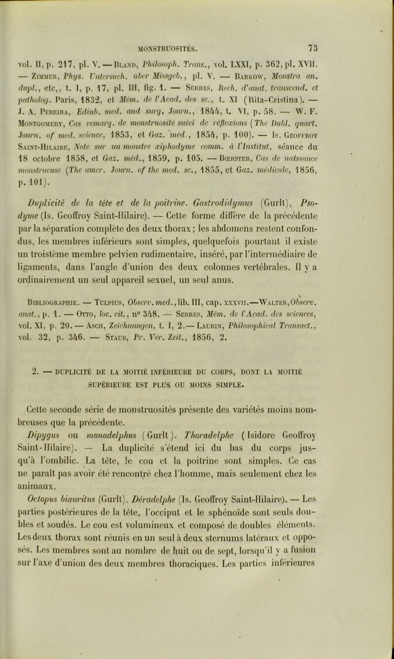 vol. II, p. 217, pl. V.—Rland, rhilosoph. Trans., vol. LXXI, p. 362, pl. XVII. — ZiMMER, P/(^s. Vntcrsuch. übcr Missgcb., pl. V. — Barkow, Monstra an. dupL, etc,, t. I, p. 17, pl. III, fig- 1. — Serres, Rcch. rVanat. tramcend. et patholog. IVaris, 1832, et Mcm. de VAcad. des sc., t. XI (Rita-Cristina). — J. A. Pereira, Edinb. mcd. and surg, Journ.^ 18^/|, t. VI, p. 58. — W. F. Montgomery, Cas remarq. de monstmosité suivi de réflexions ( The Dabi, quart. Journ. of med. science, 1853, et Gaz. méd., 185A, p. 100). — Is. Geoffroy Saint-Hilaire, Note sur un monstre xiphodynie comm. à Vinstitut, séance du 18 octobre 1858, et Gaz. mcd., 1859, p. 105. —Bœrster, Cas de naissance monstrueuse (The amer. Journ. of the med. sc., 1855, et Gaz. médicale, 1856, p. 101). Duplicité de la tête et de la poitrine. Gastrodidymus (Gurlt), Pso- dyme{}s>. Geoffroy Saint-Hilaire). — Cette forme diffère de la précédente par la séparation complète des deux thorax ; les abdomens restent confon- dus, les membres inférieurs sont simples, quelquefois pourtant il existe un troistème membre pelvien rudimentaire, inséré, par l’intermédiaire de ligaments, dans l’angle d’union des deux colonnes vertébrales. Il y a ordinairement un seul appareil sexuel, un seul anus. Bibliographie. — Tulpius, Observ.med.,\\h. III, cap. xxxvii.—Walter, anat., p. 1. — Otto, loc. cit, n° 348. — Serres, Mém. de VAcad. des sciences, vol. XI, p. 20. — Asen, Zeichnungen, t. I, 2.— Laurin, Philosophical Transact., vol. 32, p. 346. — Staub, Vr. Ver. Zeit., 1856, 2. 2. — DUPLICITÉ DE LA MOITIÉ INFÉRIEURE DU CORPS, DONT LA MOITIÉ SUPÉRIEURE EST PLUS OU MOINS SIMPLE. Celte seconde série de monstruosités présente des variétés moins nom- breuses que la précédente. Dipygus ou monadelphus (Gurlt). Thoradelphe (Isidore Geoffroy Saint-Hilaire). — La duplicité s’étend ici du bas du corps jus- qu’à l’ombilic. La tête, le cou et la poitrine sont simples. Ce cas ne paraît pas avoir été rencontré chez l’homme, mais seulement chez les animaux. Octopus hiauritus (Gurlt). Déradelphe (Is. Geoffroy Saint-IIilaire). — Les parties postérieures de la tête, l’occiput et le sphénoïde sont seuls dou- bles et soudés. Le cou est volumineux et composé de doubles éléments. Les deux thorax sont réunis en un seul à deux sternums latéraux et oppo- sés. Les membres sont au nombre de huit ou de sept, lorsqu’il y a fusion sur l’axe d’union des deux membres thoraciques. Les parties inférieures