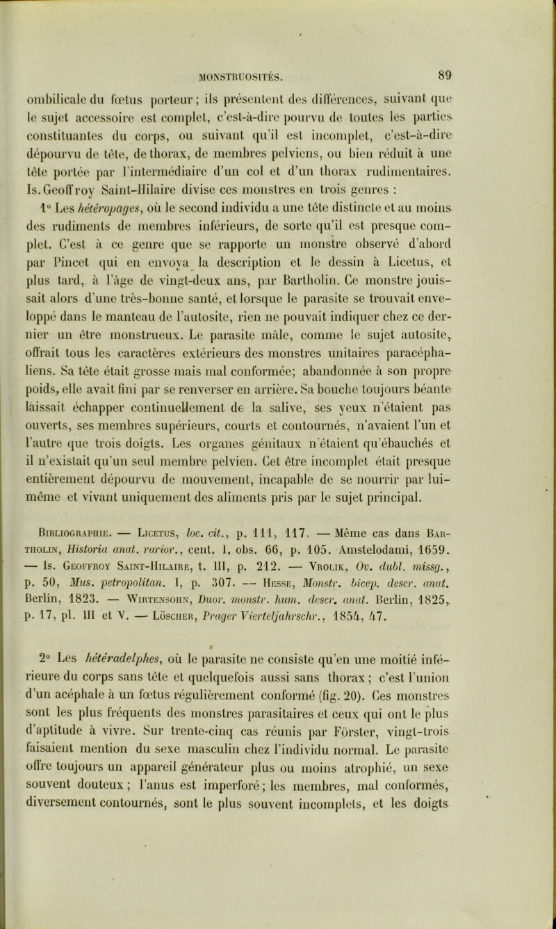 ombilicale (lu fœtus porteur; ils préseiiteut des diiïéreiices, suivant (jue le sujet accessoire est complet, c’est-à-dire pourvu de toutes les parties constituantes du corps, ou suivant (|u’il est incomplet, c’est-à-dire dépourvu de tète, de thorax, de membres pelviens, ou bien réduit à une tête portée par l'intermédiaire d’un col et d’un thorax rudimentaires. Is.GeolTrov Saint-Hilaire divise ces monstres en trois genres ; 1“ Les hétéropages^ où le second individu a une tête distincte et au moins des rudiments de membres inférieurs, de sorte c{u’il est presque com- plet. C’est à ce genre que se rapporte un monstre observé d’abord par Pincet qui en envoya la description et le dessin à Licetus, et plus tard, à l’âge de vingt-deux ans, par Bartbolin. Ce monstre jouis- sait alors d’une très-bonne santé, et lorsque le parasite se trouvait enve- loppé dans le manteau de l’autosite, rien ne pouvait indiciuer chez ce der- nier un être monstrueux. Le parasite male, comme le sujet autosite, offrait tous les caractères extérieurs des monstres unitaires paracépba- liens. Sa tête était grosse mais mal conformée; abandonnée à son propre poids, elle avait fini par se renverser en arrière. Sa bouche toujours béante laissait échapper continuellement de la salive, ses yeux n’étaient pas ouverts, ses membres supérieurs, courts et contournés, n’avaient l’un et l’autre (jiie trois doigts. Les organes génitaux n'étaient qu’ébauchés et il n’existait qu’un seul membre pelvien. Cet être incomplet était presque entièrement dépourvu de mouvement, incapable de se nourrir par lui- même et vivant uniquement des aliments pris par le sujet principal. Bibliographie. — Licetus, Iog, cü., p. 111, 117, —Même cas dans Bar- THOLiN, Historia anat. rarior., cent. I, obs. 66, p. 105. Amstelodami, 1659. — Is. Geoffroy Saint-Hilaire, t. III, p. 212. — Vrolik, Ov. dubl. missg., p. 50, Mus. Metropolitan. I, p. 307. — Hesse, Monstr. bicep. clescr. anat. Berlin, 1823. — Wirtensoiin, Duor. monstr. hum. clescr. anat. Berlin, 1825, p. 17, pl. III et V. — Lôscher, Prager Vierteljahrschr., 185à, M. 2 Les hétéradelphes, où le parasite ne consiste qu’en une moitié infé- rieure du corps sans tête et quelquefois aussi sans thorax ; c’est runion d’un acéphale à un fœtus régulièrement conformé (fig. 20). Ces monstres sont les plus fréquents des monstres iiarasitaires et ceux qui ont le plus d’aptitude à vivre. Sur trente-cinq cas réunis par Forster, vingt-trois faisaient mention du sexe masculin chez l’individu normal. Le parasite offre toujours un appareil générateur jilus ou moins atrophié, un sexe souvent douteux ; l’anus est imperforé ; les membres, mal conformés, diversement contournés, sont le plus souvent incomplets, et les doigts