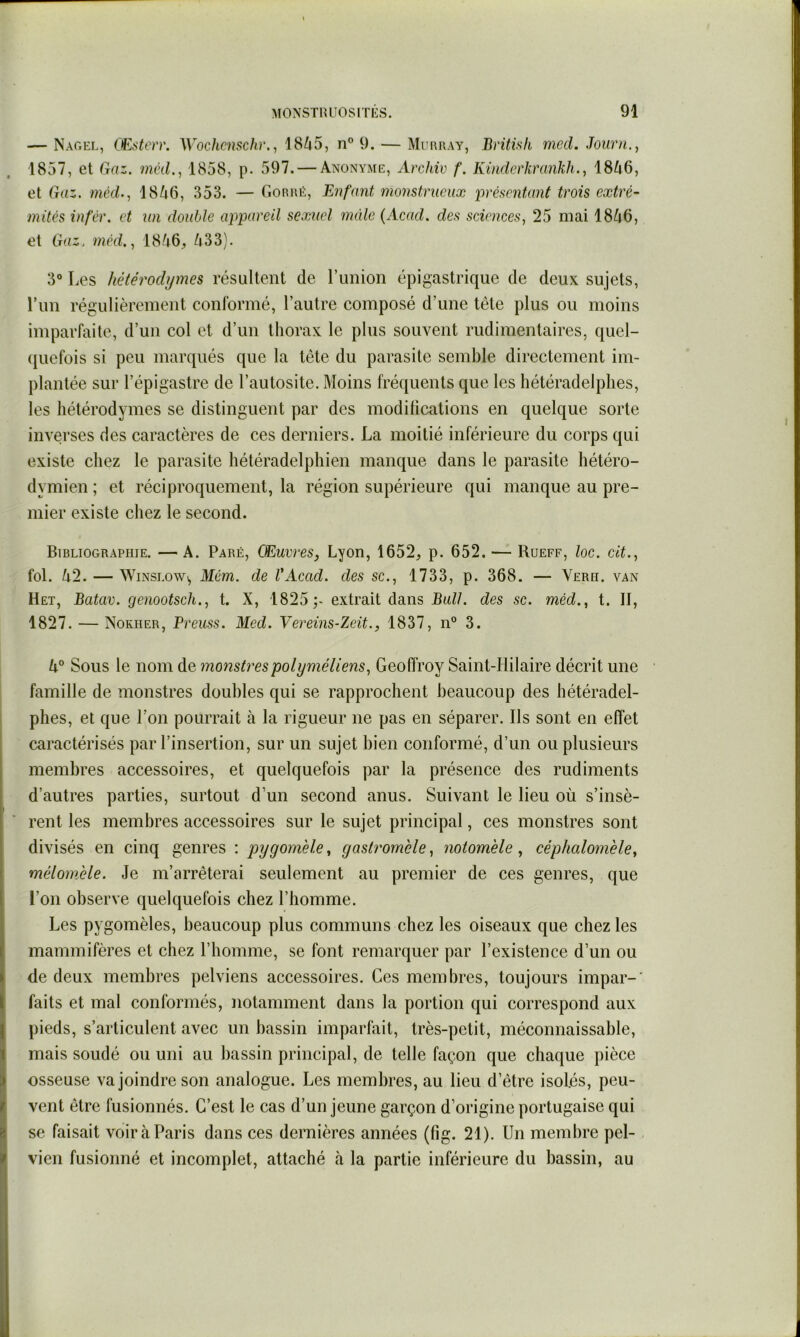 — Naoel, OEsterr. Wochcnschr., 1845, n” 9. — MimiiAy, Britisk mccl. Joiirn., 1857, et Gaz. méd., 1858, p. 597. — Anonyme, Archiv f. Kinderkranhh.^ 1846, et Gaz. méd., 1846, 353. — Gorué, Enfant monstrueux iirésentant trois extré- mités infér. et un double appareil sexuel mâle {Acad, des sciences, 25 mai 1846, et Gaz. méd., 1846^, 433). 3° Les hétérodymes résultent de l’union épigastrique de deux sujets, Lun régulièrement conformé, l’autre composé d’une tête plus ou moins imparfaite, d’un col et d’un thorax le plus souvent rudimentaires, quel- (juefois si peu marqués que la tête du parasite semble directement im- plantée sur l’épigastre de l’autosite. Moins fréquents que les hétéradelplies, les hétérodymes se distinguent par des modifications en quelque sorte inverses des caractères de ces derniers. La moitié inférieure du corps qui existe chez le parasite hétéradelphien manque dans le parasite hétéro- dymien ; et réciproquement, la région supérieure qui manque au pre- mier existe chez le second. Bibliographie. —A. Paré, Œuvres, Lyon, 1652, p. 652. — Rueff, loc. cit., fol. 42. — WiNSLOw^ Mém. de l'Acad. des sc., 1733, p. 368. — Verii. van Het, Batav. genootsch., t. X, 1825;- extrait dans Bull, des sc. méd., t. II, 1827. — Nokher, Preuss. Med. Yereins-Zeit., 1837, n° 3. 4“ Sous le nom de monstrespolyméliens, Geoffroy Saint-Hilaire décrit une famille de monstres doubles qui se rapprochent beaucoup des hétéradel- phes, et que l’on pourrait à la rigueur ne pas en séparer. Ils sont en effet caractérisés par l’insertion, sur un sujet bien conformé, d’un ou plusieurs membres accessoires, et quelquefois par la présence des rudiments d’autres parties, surtout d’un second anus. Suivant le lieu où s’insè- rent les membres accessoires sur le sujet principal, ces monstres sont divisés en cinq genres : pygomèle, gastromble, notomèle, céphalomele, mélomele. Je m’arrêterai seulement au premier de ces genres, que i’on observe quelquefois chez l’homme. Les pygomèles, beaucoup plus communs chez les oiseaux que chez les mammifères et chez l’homme, se font remarquer par l’existence d’un ou de deux membres pelviens accessoires. Ces membres, toujours impar-' faits et mal conformés, notamment dans la portion qui correspond aux pieds, s’articulent avec un bassin imparfait, très-petit, méconnaissable, mais soudé ou uni au bassin principal, de telle façon que chaque pièce osseuse va joindre son analogue. Les membres, au lieu d’être isolés, peu- vent être fusionnés. C’est le cas d’un jeune garçon d’origine portugaise qui se faisait voir à Paris dans ces dernières années (fig. 21). Un membre pel- vien fusionné et incomplet, attaché à la partie inférieure du bassin, au