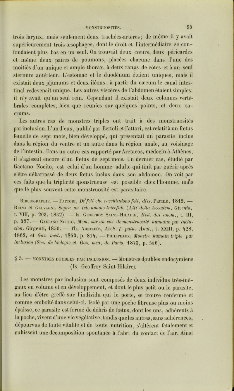 trois larynx, mais seulcmonl deux trachées-artères; de meme il y avait supérieurement trois œsophages, dont le droit et l’intermédiaire se con- fondaient plus bas en un seul. On trouvait deux cœurs, deux péricardes et même deux paires de poumons, placées chacune dans l’inie des moitiés d’un unique et ample thorax, à deux rangs de cotes et à un seul sternum antérieur. L’estomac et le duodénum étaient uniques, mais il existait deux jéjunums et deux iléons ; à partir du cæcum le canal intes- tinal redevenait unique. Les autres viscères de l’ahdomen étaient simples; il n’y avait qu’un seul rein. Cependant il existait deux colonnes verté- brales complètes, bien que réunies sur quelques points, et deux sa- crums. Les autres cas de monstres triples ont trait à des monstruosités par inclusion. L’un d’eux, publié par Bettoli et Fattori, est relatif à un fœtus femelle de sept mois, bien développé, qui présentait un parasite inclus dans la région du ventre et un autre dans la région anale, au voisinage de l’intestin. Dans un autre cas rapporté par Aretaeos, médecin à Athènes, il s’agissait encore d’un fœtus de sept mois. Un dernier cas, étudié par Gaetano Nocito, est celui d’un homme adulte qui finit par guérir après s’être débarrassé de deux fœtus inclus dans son abdomen. On voit par ces faits que la triplicité nionstrueuse est possible chez Fhomme, ma*s que lé plus souvent cette monstruosité est parasitaire. Bibliographie. —Fattori, Dcfeti chc racchiiidono feti, dws. Parme, 1815. — Reina et Galvagni, Sopra un feto mnano tricefalo (Atti délia Accadem. Givcnia^ t. VIII, p. 203, 1832). — Is. Geoffroy Saint-Hilaire, Hist. des anom., t. III, p. 327. — Gaetano Nocito, Mém. sur un cas de monstruosité liumcdne ]iar inclu- sion. Girgenti, 1850. — Th. Aretaeos, Arch. f. imth. Anat.^ t. XXIII, p. /i28, 1862, et Gaz. méd., 1863, p. 81^. —Piiilipeaux, Monstre humain triple par inclusion {Soc. de biologie et Gaz. méd. de Paris, 1873, p. 5/^6). §3. — MONSTRES DOUBLES PAR INCLUSION. — Moiistres doublcs endocyiiiiens (Is. Geoffroy Saint-Hilaire). Les monstres par inclusion sont composés de deux individus très-iné- gaux en volume et en développement, et dont le plus petit ou le parasite, au lieu d’être greffé sur l’individu qui le porte, se trouve renfermé et comme emboîté dans celui-ci. Isolé par une poche fibreuse plus ou moins épaisse, ce parasite est formé de débris de fœtus, dont les uns, adhérents à la poche, vivent d’une vie végétative, tandis queles autres, sans adhérences, dépourvus de toute vitalité et de toute nutrition, s’altèrent fatalement et subissent une décomposition spontanée à l’abri du contact de Fair. Ainsi