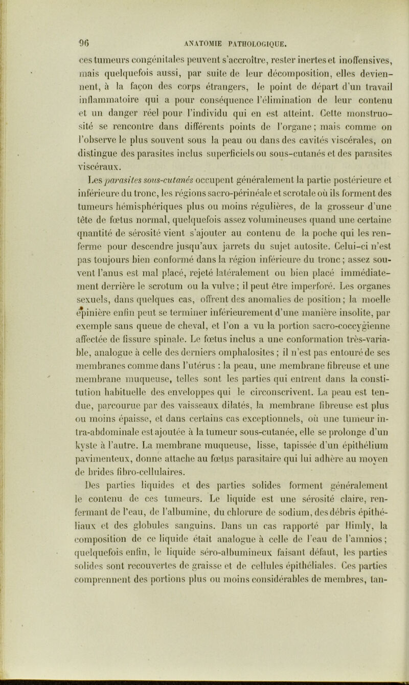 ces tumeurs congénitales peuvent s’accroître, rester inertes et inoiïensives, mais quelquefois aussi, jiar suite de leur décomposition, elles devien- nent, à la façon des corps étrangers, le point de départ d’un travail inllammatoire qui a pour conséquence rélimination de leur contenu et un danger réel pour l’individu qui en est atteint. Celte monstruo- sité se rencontre dans différents points de l’organe; mais comme on l’observe le plus souvent sous la peau ou dans des cavités viscérales, on distingue des parasites inclus sujierficielsou sous-cutanés et des parasites viscéraux. ]jes pa7mites sous-cutanés occupent généralement la partie postérieure et inférieure du tronc, les régions sacro-périnéale et scrotale où ils forment des tumeurs hémisphériques plus ou moins régulières, de la grosseur d’une tète de fœtus normal, quelquefois assez volumineuses ({uand une certaine quantité de sérosité vient s’ajouter au contenu de la poche qui les ren- ferme pour descendre jusqu’aux jarrets du sujet autosite. Celui-ci n’est pas toujours bien conformé dans la région inférieure du tronc ; assez sou- vent l’anus est mal placé, rejeté latéralement ou bien placé immédiate- ment derrière le scrotum ou la vulve ; il peut être imperforé. Les organes sexuels, dans quelques cas, offrent des anomalies de position; la moelle épinière enfin peut se terminer inférieurement d’une manière insolite, par exemple sans queue de cheval, et l’on a vu la portion sacro-coccygienne affectée de fissure spinale. Le fœtus inclus a une conformation très-varia- ble, analogue à celle des derniers omphalosites ; il n’est pas entouré de ses membranes comme dans l’utérus : la peau, une membrane fibreuse et une membrane muqueuse, telles sont les parties qui entrent dans la consti- tution habituelle des enveloppes qui le circonscrivent. La peau est ten- due, parcourue par des vaisseaux dilatés, la membrane fibreuse est plus ou moins épaisse, et dans certains cas exceptionnels, où une tumeur in- tra-abdominale est ajoutée à la tumeur sous-cutanée, elle se prolonge d’un kyste à l’autre. La membrane muqueuse, lisse, tapissée d’un épithélium pavimenteux, donne attache au fœtiis parasitaire qui lui adhère au moyen de brides fibro-ccllulaires. Des parties liquides et des ])arties solides forment généralement le contenu de ces tumeurs. Le liquide est une sérosité claire, ren- fermant de l’eau, de l’albumine, du chlorure de sodium, des débris épithé- liaux et des globules sanguins. Dans un cas rapporté par llimly, la composition de ce liquide était analogue à celle de l’eau de l’amnios ; ({uelquelbis enfin, le li(|uidc séro-albumineux iaisant défaut, les parties solides sont recouvertes de graisse et de cellules épithéliales. Ces jiarties comprennent des portions plus ou moins considérables de membres, tan-