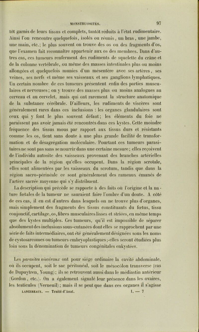 tôt amis do leurs tissus et complets, tantôt réduits à l’état rudimentaire. Ainsi l’on rencontre (jiielquefois, isolés ou réunis, un bras, une jambe, une main, etc.; le plus souvent on trouve des os ou des fragments d’os, que l’examen fait reconnaître appartenir aux os des membres. Dans d’au- tres cas, ces tumeurs renferment des rudiments de squelette du crâne et de la colonne vertébrale, ou même des masses intestinales plus ou moins allongées et quelquefois munies d’un mésentère avec ses artères, ses veines, ses nerfs et même ses vaisseaux et ses ganglions lymphatiques. Un certain nombre de ces tumeurs ])résentent enfin des parties muscu- laires et nerveuses ; on y trouve des masses plus ou moins analogues au cerveau et au cervelet, mais qui ont rarement la structure anatomique de la substance cérébrale. D’ailleurs, les rudiments de viscères sont généralement rares dans ces inclusions : les organes glandulaires sont ceux qui y font le plus souvent défaut; les éléments du foie ne paraissent pas avoir jamais été rencontrés dans ces kystes. Cette moindre fréquence des tissus mous par rapport aux tissus durs et résistants comme les os, tient sans doute à une plus grande facilité de transfor- mation et de désagrégation moléculaire. Pourtant ces tumeurs parasi- taires ne sont pas sans se nourrir dans une certaine mesure; elles reçoivent de l’individu autosite des vaisseaux provenant des branches artérielles principales de la région qu’elles occupent. Dans la région scrotale, elles sont alimentées par les vaisseaux du scrotum, tandis que dans la région sacro-périnéale ce sont généralement des rameaux émanés de l’artère sacrée movenne qui s’v distribuent. La description qui précède se rapporte à des faits où l’origine et la na- ture fœtales de la tumeur ne sauraient faire l’ombre d’un doute. A côté de ces cas, il en est d’autres dans lesquels on ne trouve plus d’organes, mais simplement des fragments des tissus constituants du fœtus, tissu conjonctif, cartilage, os, fibres musculaires lisses et striées, en même temps que des kystes multiples. Ces tumeurs, qu’il est impossible de séparer absolument des inclusions sous-cutanées dont elles se rapprochent par une série de faits intermédiaires, ont été généralement désignées sous les noms de cystosarcomes ou tumeurs embryoplastiques;*elles seront étudiées plus loin sous la dénomination de tumeurs congénitales enkystées. Les parasites viscéraux ont pour siège ordinaire la cavité abdominale, où ils occupent, soit le sac péritonéal, soit le mésocôlon transversc (cas de Dupuytren, Young) ; ils se retrouvent aussi dans le médiastin antérieur (Gordon, etc.). On a également signalé leur présence dans les ovaires, les testicules (Verneuil); mais il se ])eutque dans ces organes il s’agisse LANCEREAUX. — Traité d’Anal. I. — 7