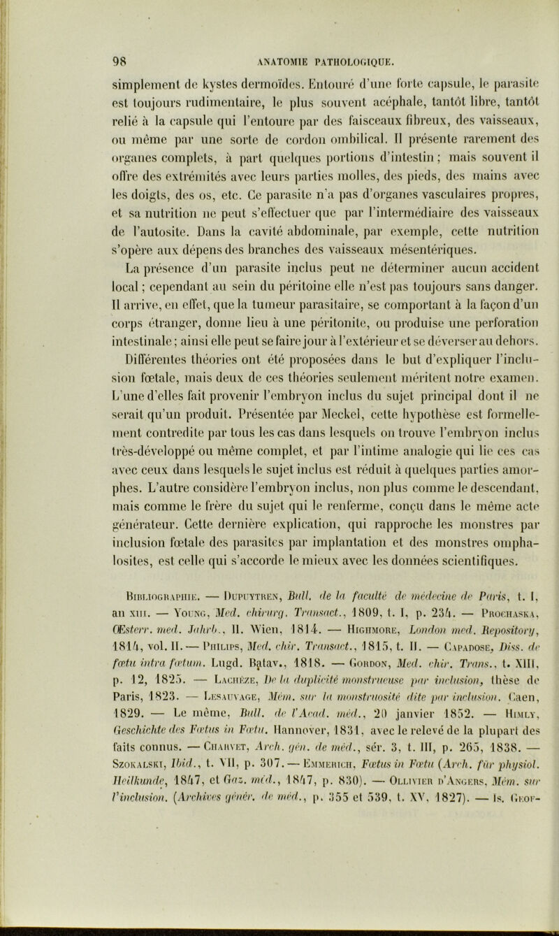 simplement de kystes dermoïdes. Kiitoiiré d’une lorte capsule, le parasite est toujours rudimentaire, le plus souvent acéphale, tantôt libre, tantôt relié à la capsule qui l’entoure par des faisceaux fibreux, des vaisseaux, ou même par une sorte de cordon ombilical. Il présente rarement des organes complets, à part quelques portions d’intestin; mais souvent il olVre des extrémités avec leurs ])arties molles, des pieds, des mains avec les doigts, des os, etc. Ce parasite n’a pas d’organes vasculaires propres, et sa nutrition ne peut s’effectuer ([ue par l’intermédiaire des vaisseaux de l’autosite. Dans la cavité abdominale, par exemple, cette nutrition s’opère aux dépens des branches des vaisseaux mésentériques. La présence d’un parasite inclus peut ne déterminer aucun accident local ; cependant au sein du péritoine elle n’est pas toujours sans danger. Il arrive, en effet, que la tumeur parasitaire, se comportant à la façon d’un corps étranger, donne lieu à une péritonite, ou produise une perforation intestinale ; ainsi elle peut se faire jour à l’extérieur et se déverser au dehors. Différentes théories ont été proposées dans le but d’expliquer l’inclu- sion fœtale, mais deux de ces théories seulement méritent notre examen. L’une d’elles fait provenir l’embryon inclus du sujet principal dont il ne serait qu’un produit. Présentée par Meckel, cette hypothèse est formelle- ment contredite par tous les cas dans lesquels on trouve l’embryon inclus très-développé ou même complet, et par l’intime analogie qui lie ces cas avec ceux dans lesquels le sujet inclus est réduit à quelques parties amor- phes. L’autre considère l’embryon inclus, non plus comme le descendant, mais comme le frère du sujet qui le renferme, conçu dans le même acte générateur. Cette dernière explication, qui rapproche les monstres par inclusion fœtale des parasites par implantation et des monstres ompha- losites, est celle qui s’accorde le mieux avec les données scientifiques. Hiulioghapiiie. — Dupuythen, BkU. de la faculté de médecine de Paris^ t. I, an XIII. — Young, Med. ehirarrj. Tmnmct.^ 1809, t. I, p. 23Y. — Prochaska, (Esterr. med. Jahvh.. II. Wien, 1814. — Higiimore, London med. Repositon/, 181/|, vol. IL — Philips, Med. elUr. Transaet.. 1815, t. II. — Capadose, D/ss. de fœtn intva fœtiun. Liigd. B^tav., 1818. — Lohdon, Med. ehir. Tmns., t. XIII, p. 12, 1825. — Laciièze, 1)e la duplùité monstrueuse par inclusion, thèse de Paris, 1823. — Lesauvage, Mém. sur la numstruosité dite par inclusum. (laen, 1829. — Le meme, Bull, de l’Arad. méd., 21) janvier 1852. — Himly, Geschichte des Fadas in Fada, llannover, 1831, avec le relevé de la plupart des faits connus. —Chauvet, Areh. (jén. de méd., sér. 3, t. III, p. 2(55, 1838. — SzoKALSKi, Ibid., t, VII, p. 307. — Emmeiugh, Fœtus in Fadu (Andi. fàr phijsiol. lleilkunde, 18^i7, et Gaz. méd., 18^i7, p. 830). — Ollivier d’Angers, Mém. sur Vinclusion. [Archives (jénér. de méd., p. 355 et 539, t. XV, 1827). — Is. Geoe-