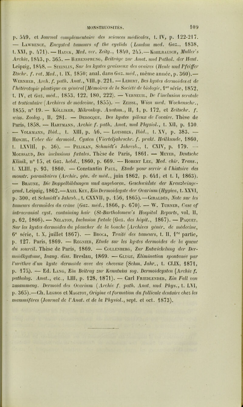 p. 5/j9, C.I .Journal tvinpIémentaiiT des svlmccs inédimlrs, L IV, p. ITl-'Ul. — Lawhence, E)}cijstcd tumuurs of the cyelids (^London med. Gaz.., 1838, t. XXI, p. (i71). — llAur.lv, Med. ver. Zeity.., 18/i(), ‘i/iT).— KoiiLnAUSCir, Midler's Archii\ 18/i3, p. 36,“). —B.F.nENSPKUNG, Bcitraye zur Aiud. u)ul Pathol, der Haut. Leipzig, 1808.— Steinlln', Sur les kystes yralsseuæ des oiydrcs (llenlc und Pfeiffer Ztsehr. f. rat. Med., t. IX, 18,50; unA. dàus, Gaz. méd., meme année, p. 360).— Werniier, Areh. f. p(dh. Anat., Ylll,p. 2‘il. ■—Lerert, Des kystes dermoides et de l'hétérotopie plastique en yénéral [Mémoires de la Société de hioloyie, 1*'® série, 1852, t. IV, et Gaz. méd., 1853, 122, 180, 222). — Verneuie, De l'inclusion scrotalc et testiculaire [Archives de niédecine, 1855). — Zeissl, Wien med. Wochenschr., 1855, 19. — IvoLLiKER, Mikroskop. Anatom., II, 1, p. 172, et Zeitschr. f. wiss. Zooloy., Il, 281. — Derocque, Des kystes pileux de Vovaire. Thèse de Paris, 1858. — Hartmann, Archiv f.pcdh. Anat. und Physiol., t. XII, p. 130. — Volkmann, Ibid., t. XIll, p. A6. — Lotsreck, Ibid., t. XV, p. 383. — llEscnL, Ueber die dermoid. Cysten (Vierteljahrschr. f. prakt. Ileilkunde, 1860, t. LXVHI, p. 36). — Peliean, Schmidfs Jahresb., t. CXIV, p. 179. — Moussaud, Des inclusions fœtedes. Phese de Paris, 1861. — Meyer, Deutsche Klinik, 15, et Gaz. hebd., 1860, p. 669. —Robert Lee, Med. chir. Trans.^ t. XLlll, p. 93, 1860. — Constantin Paul, Étude pour servir à Vhistoive des monstr. parasitaires (Archiv. gén. de rnéd., juin 1862, p. 641, et t. I, 1863). •— Braune, Die Doppelbildungen und angeboren. Geschwîdste der Kreuzbeinge- gend. Leipzig, 1862.—Axel Kv.y, EinDermoideyste der Ovarium (Hygiea, t.XXVl, p. 300, et Schmidfs Jahrsb., t. CXXVH, p. 156, 1865).—Giraldés, Note sur les tumeurs dermoïdes du crcine [Gaz. méd., 1866, p. 670). — W. Turner, Case of intracranial cyst. containing hair (St-Bartholomeués Hospital Reports, vol. H, p. 62, 1866). — Nélaton, Inclusion fœtale [Gaz. des hopit., 1867). — Paquet, Sur les kystes dermoïdes du plancher de la bouche [Archives génér. de médecine, 6® série, t. X, juillet 1867). — Broca, Traité des tumeurs, t. II, 1*^® partie, p. 127. Paris, 1869. — Régnier, Étude sur les kystes dermoïdes de la queue du sourcil. Thèse de Paris, 1869. — Collenberg, Zur Entwickelung der Der- moidkystome, Inaug. diss. Breslau, 1869. — Gluge, Élimination spontanée par Curèthre d’un kyste dermoïde avec des cheveux [Schm. Jahr., t. CLIX, 1871, p. 175.). — Ed. Lang, Ein Beitrag zur Kenntniss sog. Dermoïdeysten [Archiv f. patholog. Anat., etc., LUI, p. 128, 1871). —Cari Friedlender, Ein Fall von zusammeng. Dermoïd des Ovarium [Archiv f. path. Anat. und Phys.,i. LVI, p. 365).—Ch. Legros et Magitot, Origine et formation du follicule dentaire chez les mammifères [Journal de P Anat. et de la Physiol., sept, et oct. 1873).